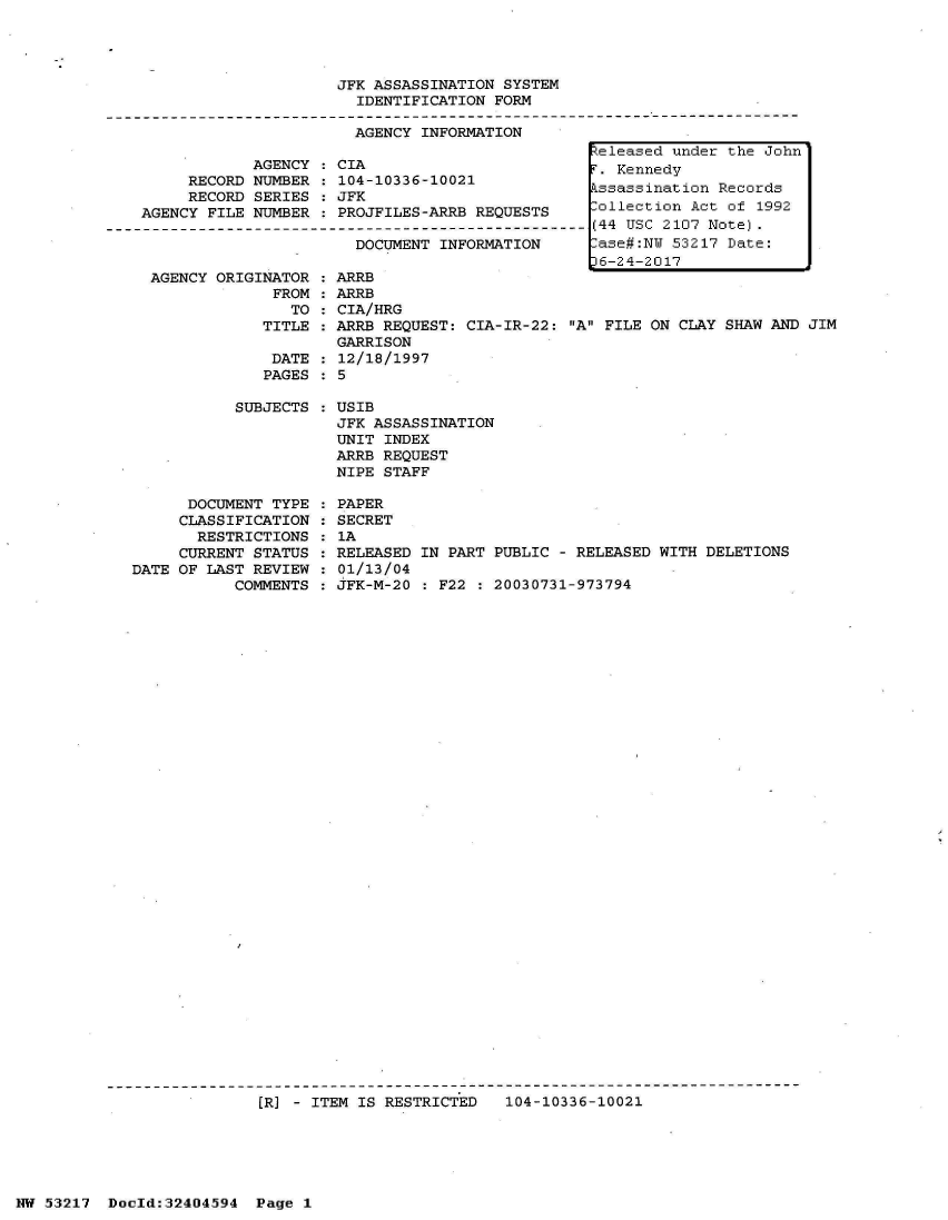 handle is hein.jfk/jfkarch07139 and id is 1 raw text is: 




JFK ASSASSINATION SYSTEM
  IDENTIFICATION FORM

  AGENCY INFORMATION


            AGENCY
     RECORD NUMBER
     RECORD SERIES
AGENCY FILE NUMBER


CIA
104-10336-10021
JFK
PROJFILES-ARRB REQUESTS

  DOCUMENT INFORMATION


AGENCY ORIGINATOR  : ARRB
             FROM  : ARRB
               TO  : CIA/HRG
            TITLE  : ARRB REQUEST: CIA-IR-22: A
                    GARRISON
             DATE  : 12/18/1997
             PAGES : 5


           SUBJECTS






      DOCUMENT TYPE
      CLASSIFICATION
      RESTRICTIONS
      CURRENT STATUS
DATE OF LAST REVIEW
           COMMENTS


FILE ON CLAY SHAW AND JIM


USIB
JFK ASSASSINATION
UNIT INDEX
ARRB REQUEST
NIPE STAFF

PAPER
SECRET
1A
RELEASED IN PART PUBLIC - RELEASED WITH DELETIONS
01/13/04
JFK-M-20 : F22 : 20030731-973794


[R] - ITEM IS RESTRICTED   104-10336-10021


NW 53217  Doold:32404594  Page 1


Zeleased under the John
r. Kennedy
ssassination  Records
lollection Act of 1992
(44 USC 2107 Note).
lase#:NW 53217 Date:
)6-24-2017


