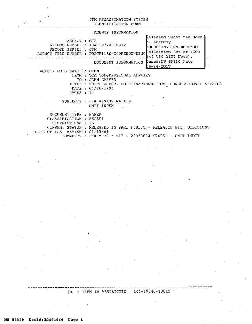 handle is hein.jfk/jfkarch07143 and id is 1 raw text is: 



                         JFK ASSASSINATION SYSTEM
                           IDENTIFICATION FORM

                           AGENCY INFORMATION
                                                 teleased under the John
                AGENCY   CIA                     T. Kennedy
         RECORD NUMBER : 104-10340-10012          ssassination Records
         RECORD SERIES : JFK
    AGENCY FILE NUMBER   PROJFILES-CORRESPONDENC  ollection Act of 1992
-------------------------------------------------(44 USC 2107 Note).      .
                           DOCUMENT INFORMATION [ase#:NW  53320 Date:
                                                  6-24-2017


AGENCY ORIGINATOR
             FROM
               TO
            TITLE
            DATE
            PAGES


OPEN
OCA CONGRESSIONAL AFFAIRS
JOHN CARVER
THIRD AGENCY COORDINATIONS: OCA- CONGRESSIONAL AFFAIRS
04/26/1994
14


SUBJECTS : JFK ASSASSINATION
           UNIT INDEX


      DOCUMENT TYPE
      CLASSIFICATION
      RESTRICTIONS
      CURRENT STATUS
DATE OF LAST REVIEW
           COMMENTS


PAPER
SECRET
1A
RELEASED IN PART PUBLIC - RELEASED WITH DELETIONS
01/13/04
JFK-M-23 : F13 : 20030804-974351 : UNIT INDEX


---------------------------------------------------------------------------
                [R] - ITEM IS RESTRICTED   104-10340-10012


HW 53320  Doeld:32404660  Page I


