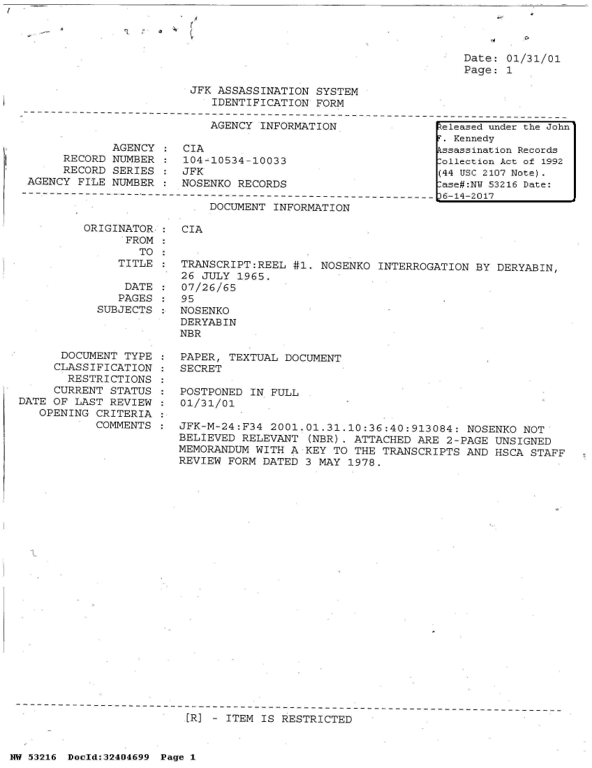handle is hein.jfk/jfkarch07145 and id is 1 raw text is: /
                            I


Date: 01/31/01
Page: 1


JFK ASSASSINATION  SYSTEM
   IDENTIFICATION  FORM


AGENCY INFORMATION


             AGENCY
     RECORD  NUMBER
     RECORD  SERIES
AGENCY  FILE NUMBER


CIA
104-10534-10033
JFK
NOSENKO RECORDS


DOCUMENT INFORMATION


          ORIGINATOR-
                FROM
                  TO
               TITLE

               DATE
               PAGES
            SUBJECTS



      DOCUMENT  TYPE
      CLASSIFICATION
      RESTRICTIONS
      CURRENT STATUS
DATE OF LAST  REVIEW
   OPENING CRITERIA
           COMMENTS


CIA


TRANSCRIPT:REEL  #1. NOSENKO  INTERROGATION BY DERYABIN,
26 JULY  1965.
07/26/65
95
NOSENKO
DERYABIN
NBR

PAPER, TEXTUAL  DOCUMENT
SECRET

POSTPONED  IN FULL
01/31/01

JFK-M-24:F34  2001.01.31.10:36:40:913084:  NOSENKO NOT
BELIEVED RELEVANT  (NBR). ATTACHED ARE  2-PAGE UNSIGNED
MEMORANDUM WITH  A KEY TO THE TRANSCRIPTS  AND HSCA STAFF
REVIEW FORM DATED  3 MAY 1978.


[R] - ITEM IS RESTRICTED


NW 53216 Doold:32404699 Page 1


keleased under the John
F. Kennedy
Assassination Records
Collection Act of 1992
(44 USC 2107 Note).
Case#:NY 53216 Date:
36-14-2017


