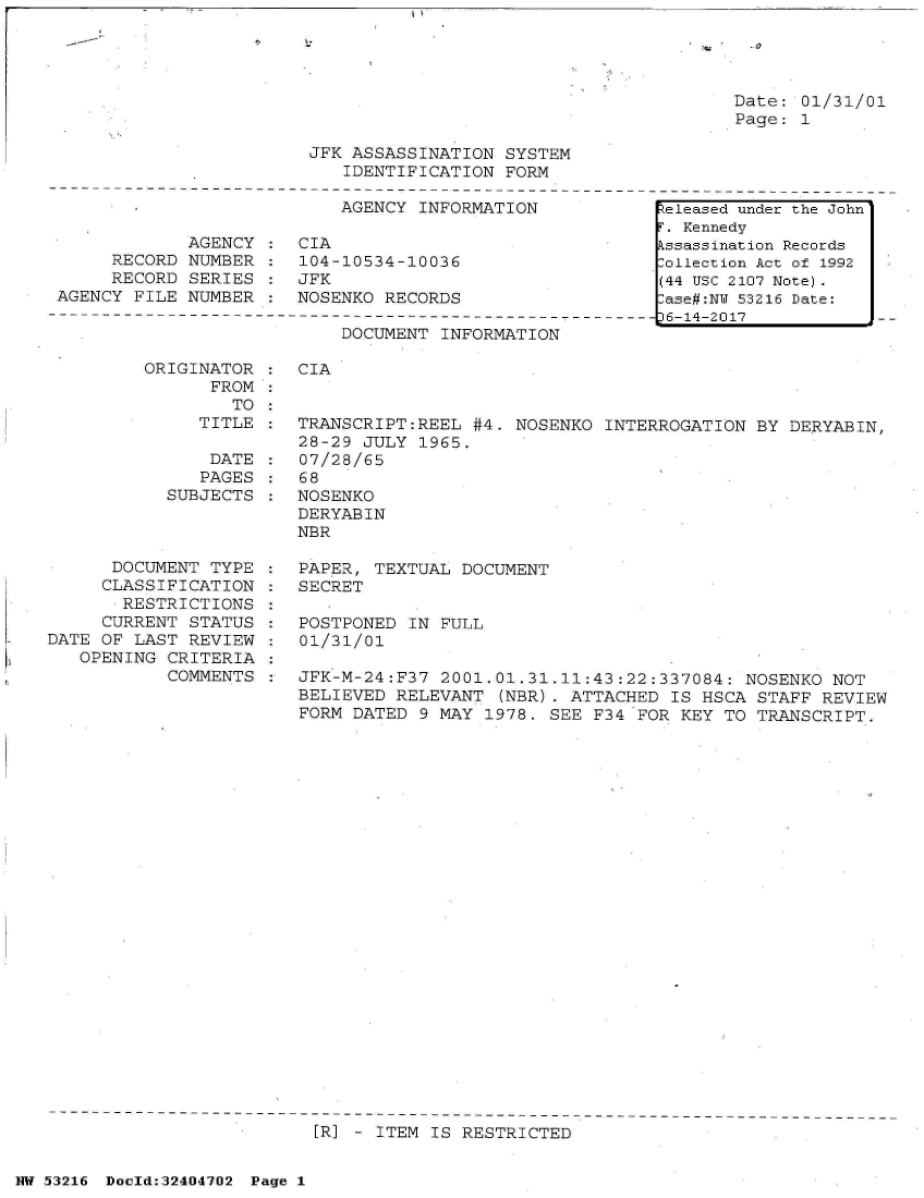 handle is hein.jfk/jfkarch07148 and id is 1 raw text is: 

z, - -.0


Date: 01/31/01
Page: 1


JFK ASSASSINATION  SYSTEM
   IDENTIFICATION  FORM


                           AGENCY INFORMATION

            AGENCY  :  CIA
     RECORD NUMBER  :  104-10534-10036
     RECORD  SERIES :  JFK
AGENCY FILE NUMBER  :  NOSENKO RECORDS


DOCUMENT INFORMATION


ORIGINATOR
      FROM
        TO
     TITLE

     DATE
     PAGES
  SUBJECTS


      DOCUMENT TYPE
      CLASSIFICATION
      RESTRICTIONS
      CURRENT STATUS
DATE OF LAST REVIEW
   OPENING CRITERIA
           COMMENTS


CIA


TRANSCRIPT:REEL  #4. NOSENKO INTERROGATION  BY DERYABIN,
28-29 JULY  1965.
07/28/65
68
NOSENKO
DERYABIN
NBR

PAPER, TEXTUAL  DOCUMENT
SECRET

POSTPONED  IN FULL
01/31/01

JFK-M-24:F37  2001.01.31.11:43:22:337084:  NOSENKO NOT
BELIEVED RELEVANT  (NBR). ATTACHED IS HSCA  STAFF REVIEW
FORM DATED  9 MAY 1978. SEE F34 FOR KEY  TO TRANSCRIPT.


[R] - ITEM IS RESTRICTED


NW 53216 Doold:32404702 Page 1


Released under the John
r. Kennedy
kssassination Records
:ollection Act of 1992
(44 USC 2107 Note).
:ase#:NY 53216 Date:
36-14-2017


