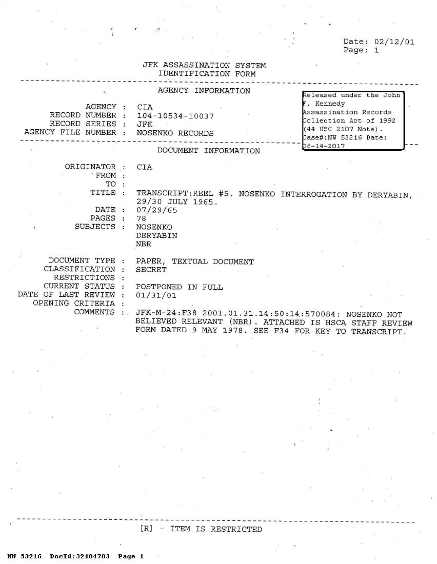 handle is hein.jfk/jfkarch07149 and id is 1 raw text is: 



Date: 02/12/01
Page: 1


JFK ASSASSINATION  SYSTEM
   IDENTIFICATION  FORM


AGENCY  INFORMATION


            AGENCY
     RECORD  NUMBER
     RECORD  SERIES
AGENCY FILE NUMBER


CIA
104-10534-10037
JFK
NOSENKO RECORDS


DOCUMENT INFORMATION


ORIGINATOR:
      FROM
        TO


CIA


   TITLE  :  TRANSCRIPT:REEL #5. NOSENKO  INTERROGATION BY  DERYABIN,
             29/30 JULY 1965.
    DATE     07/29/65
    PAGES    78
SUBJECTS  : NOSENKO
            DERYABIN
            NBR


      DOCUMENT  TYPE
      CLASSIFICATION
      RESTRICTIONS
      CURRENT STATUS
DATE OF LAST  REVIEW
   OPENING CRITERIA
           COMMENTS


PAPER, TEXTUAL  DOCUMENT
SECRET

POSTPONED  IN FULL
01/31/01

JFK-M-24:F38  2001.01.31.14:50:14,:570084: NOSENKO NOT
BELIEVED RELEVANT  (NBR). ATTACHED  IS HSCA STAFF REVIEW
FORM DATED  9 MAY 1978. SEE F34 FOR  KEY TO TRANSCRIPT.


[R] - ITEM IS RESTRICTED


NW 53216 Doold:32404703 Page 1


Released under the John
F. Kennedy
Assassination Records
ollection Act of 1992
(44 USC 2107 Note).
-ase#:NY 53216 Date:
p6-14-2017



