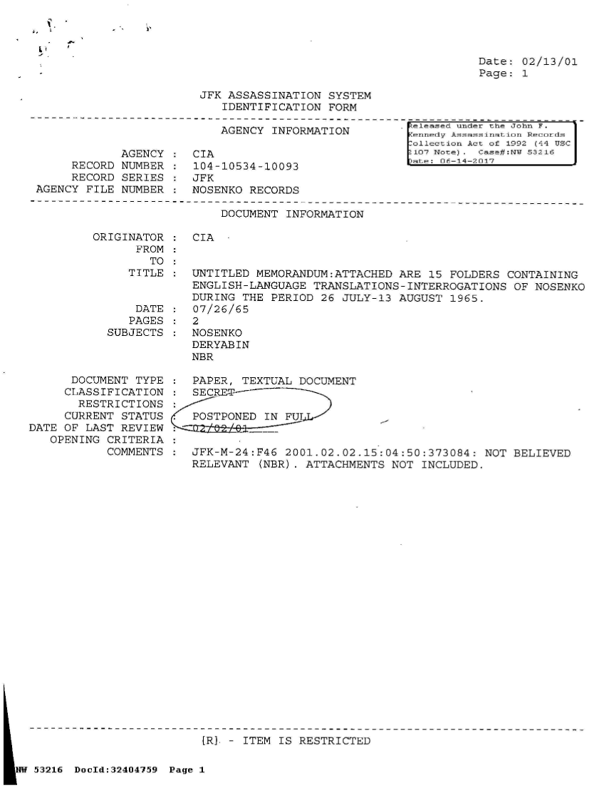 handle is hein.jfk/jfkarch07156 and id is 1 raw text is: 




Date: 02/13/01
Page: 1


JFK ASSASSINATION  SYSTEM
   IDENTIFICATION  FORM


                           AGENCY  INFORMATION

             AGENCY :  CIA
     RECORD  NUMBER :  104-10534-10093
     RECORD  SERIES :  JFK
AGENCY FILE  NUMBER :  NOSENKO  RECORDS


Released under thle John F.
.ennei dAssassination Recuords
Collection Act of 1992 (44 USC
107 Note). Case:Nt 53216
pate: 06-14-2017


DOCUMENT  INFORMATION


ORIGINATOR  :  CIA
      FROM
        TO


TITLE  : UNTITLED  MEMORANDUM:ATTACHED  ARE 15  FOLDERS CONTAINING
         ENGLISH-LANGUAGE  TRANSLATIONS-INTERROGATIONS   OF NOSENKO
         DURING  THE PERIOD 26  JULY-13 AUGUST  1965.
 DATE  :  07/26/65


               PAGES
            SUBJECTS



      DOCUMENT  TYPE
      CLASSIFICATION
      RESTRICTIONS
      CURRENT STATUS
DATE OF LAST  REVIEW
   OPENING  CRITERIA
            COMMENTS


:  2


NOSENKO
DERYABIN
NBR


:  PAPER, TEXTUAL  DOCUMENT
:  SECRET-

*  POSTPONED  IN FU
::

:  JFK-M-24:F46  2001.02.02.15:04:50:373084:  NOT BELIEVED
   RELEVANT  (NER). ATTACHMENTS NOT  INCLUDED.


                            [RY - ITEM IS RESTRICTED

NW 53216 DocId:32404759 Page 1


:


