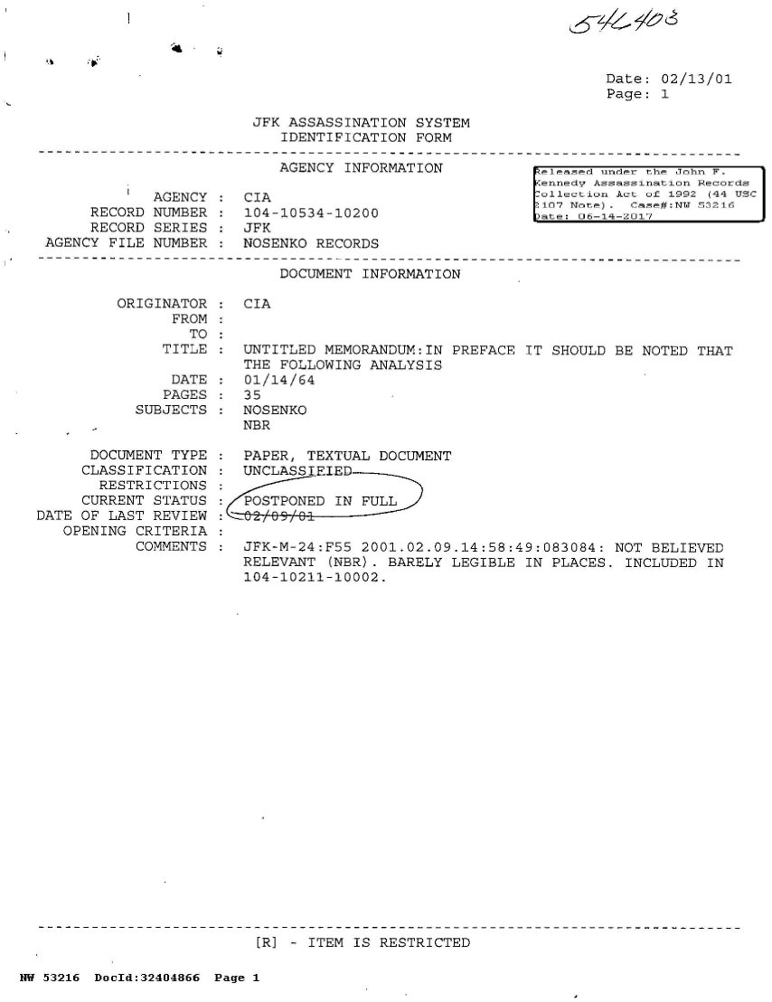 handle is hein.jfk/jfkarch07159 and id is 1 raw text is: 
s4& /6'S


Date: 02/13/01
Page: 1


JFK ASSASSINATION  SYSTEM
   IDENTIFICATION  FORM


AGENCY  INFORMATION


         I  AGENCY
     RECORD  NUMBER
     RECORD  SERIES
AGENCY FILE  NUMBER


CIA
104-10534-10200
JFK
NOSENKO RECORDS


[eleased under the John F.
Kennedv Assassination Records
ollection Act of 1992 (44 USC
S107 Note ). Case#:NW 53216
>ate: 06-14-2017


DOCUMENT INFORMATION


ORIGINATOR
      FROM
        TO
     TITLE

     DATE
     PAGES
  SUBJECTS


      DOCUMENT  TYPE
      CLASSIFICATION
      RESTRICTIONS
      CURRENT STATUS
DATE OF LAST REVIEW
   OPENING CRITERIA
           COMMENTS


:  CIA


:  UNTITLED MEMORANDUM:IN  PREFACE IT SHOULD  BE NOTED THAT
   THE FOLLOWING ANALYSIS
:  01/14/64
:  35
:  NOSENKO
   NBR

:  PAPER, TEXTUAL DOCUMENT
:  UNCLASSIEIED

:  POSTPONED IN FULL


:  JFK-M-24:F55 2001.02.09.14:58:49:083084:   NOT BELIEVED
   RELEVANT  (NBR). BARELY LEGIBLE IN PLACES.  INCLUDED IN
   104-10211-10002.


[R] - ITEM IS RESTRICTED


NW 53216 DocId:32404866 Page 1


