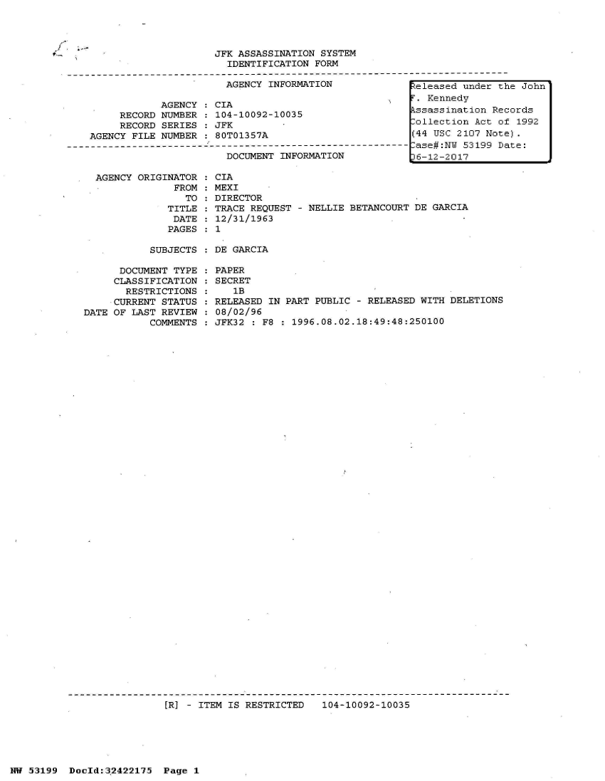 handle is hein.jfk/jfkarch07163 and id is 1 raw text is: 




9-,


AGENCY ORIGINATOR
             FROM
               TO
            TITLE
            DATE
            PAGES


CIA
MEXI
DIRECTOR
TRACE REQUEST - NELLIE BETANCOURT DE GARCIA
12/31/1963
1


SUBJECTS : DE GARCIA


      DOCUMENT TYPE
      CLASSIFICATION
      RESTRICTIONS
      CURRENT STATUS
DATE OF LAST REVIEW
           COMMENTS


PAPER
SECRET
   lB
RELEASED IN PART PUBLIC - RELEASED WITH DELETIONS
08/02/96
JFK32 : F8 : 1996.08.02.18:49:48:250100


[R] - ITEM IS RESTRICTED   104-10092-10035


NW 53199  Doold:32422175  Page 1


f'. ;_


                         JFK ASSASSINATION SYSTEM
                           IDENTIFICATION FORM
-------------------------------------------------------------------------------------
                           AGENCY INFORMATION              Zeleased under the John

                AGENCY:  CIA                                 Kennedy
         RECORD NUMBER   104-10092-10035                   kssassination Records
         RECORD SERIES  : JFK        .ollection Act of 1992
    AGENCY FILE NUMBER : 80T01357A                         (44 USC 2107 Note).
--------------------------------------------------------------ase#:N 53199 Date:
                           DOCUMENT INFORMATION            36-12-2017


