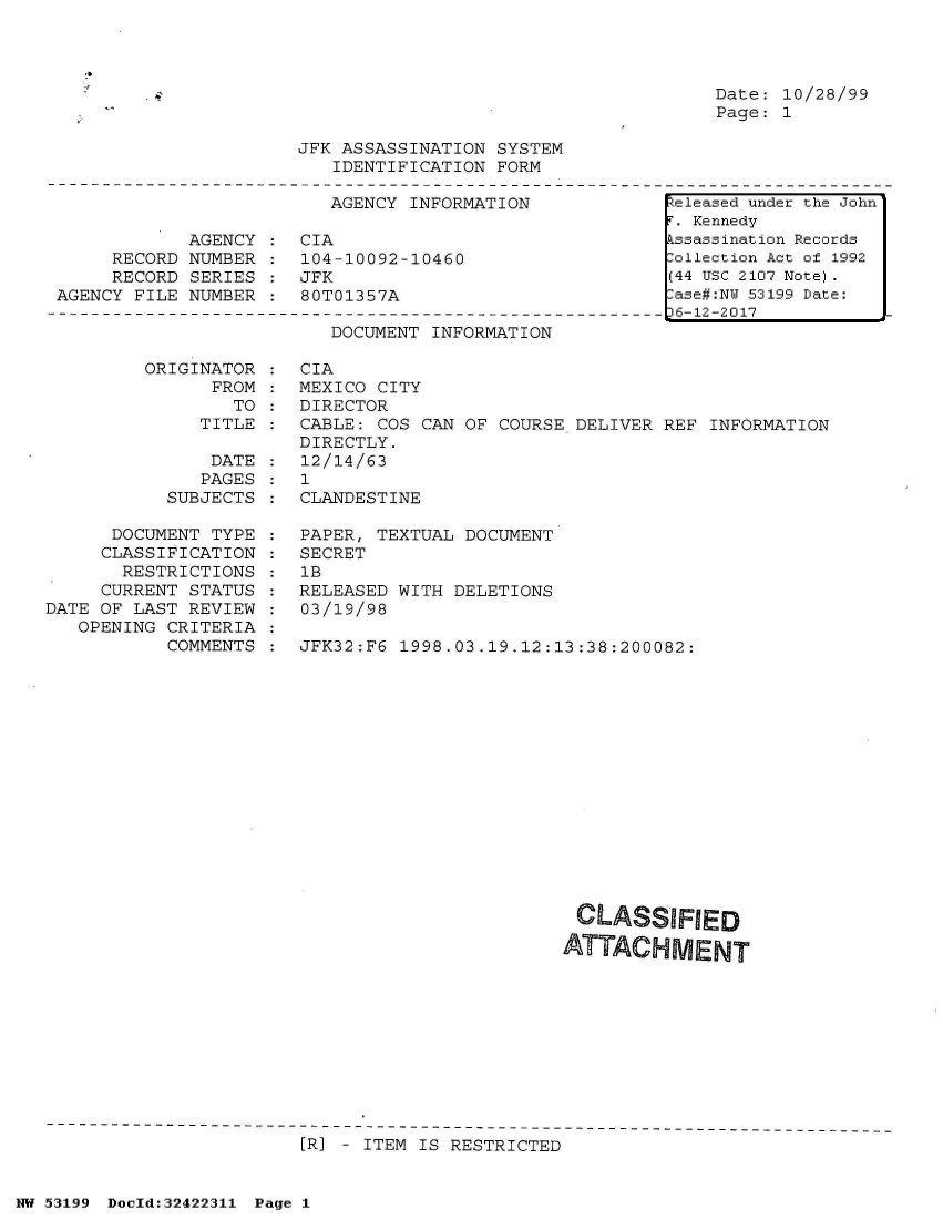 handle is hein.jfk/jfkarch07169 and id is 1 raw text is: 




Date: 10/28/99
Page: 1


JFK ASSASSINATION SYSTEM
   IDENTIFICATION FORM


AGENCY INFORMATION


            AGENCY  :  CIA
     RECORD NUMBER  :  104-10092-10460
     RECORD SERIES     JFK
AGENCY FILE NUMBER  :  80T01357A


DOCUMENT INFORMATION


ORIGINATOR
      FROM
        TO
     TITLE


               DATE
               PAGES
           SUBJECTS

      DOCUMENT TYPE
      CLASSIFICATION
      RESTRICTIONS
      CURRENT STATUS
DATE OF LAST REVIEW
   OPENING CRITERIA
           COMMENTS


CIA
MEXICO CITY
DIRECTOR
CABLE: COS CAN OF COURSE  DELIVER REF INFORMATION
DIRECTLY.
12/14/63
1
CLANDESTINE

PAPER, TEXTUAL DOCUMENT
SECRET
1B
RELEASED WITH DELETIONS
03/19/98

JFK32:F6 1998.03.19.12:13:38:200082:
















                          CLASSIFIED

                        ATTACHMENT


[R] - ITEM IS RESTRICTED


NW 53199 Doeld:32422311 Page 1


Released under the John
F. Kennedy
Assassination Records
:ollection Act of 1992
(44 USC 2107 Note).
:ase#:NY 53199 Date:
16-12-2017


