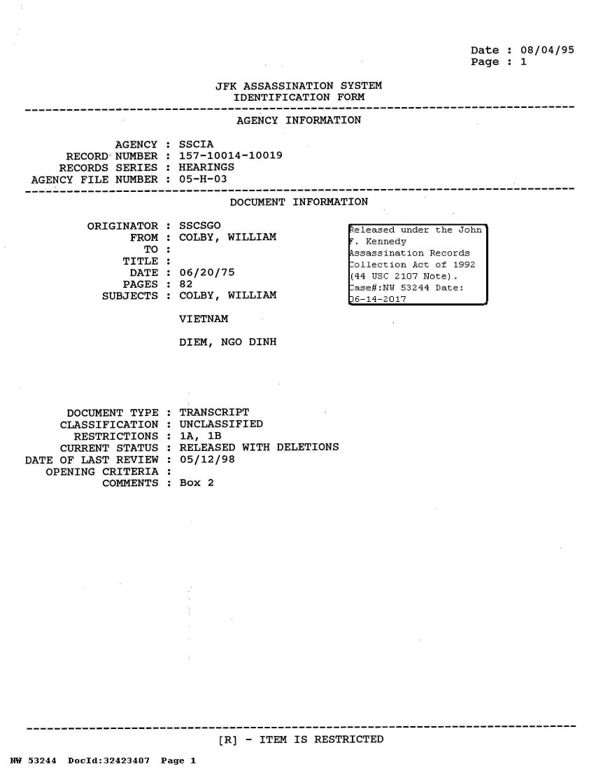 handle is hein.jfk/jfkarch07174 and id is 1 raw text is: 



Date  : 08/04/95
Page  : 1


JFK ASSASSINATION  SYSTEM
   IDENTIFICATION FORM


AGENCY INFORMATION


             AGENCY
     RECORD'NUMBER
     RECORDS SERIES
AGENCY FILE  NUMBER


SSCIA
157-10014-10019
HEARINGS
05-H-03


DOCUMENT INFORMATION


ORIGINATOR
      FROM
        TO
     TITLE
     DATE
     PAGES
  SUBJECTS


      DOCUMENT  TYPE
      CLASSIFICATION
      RESTRICTIONS
      CURRENT STATUS
DATE OF LAST  REVIEW
   OPENING  CRITERIA
            COMMENTS


SSCSGO
COLBY, WILLIAM


06/20/75
82
COLBY, WILLIAM

VIETNAM

DIEM, NGO DINH


TRANSCRIPT
UNCLASSIFIED
1A, 1B
RELEASED WITH  DELETIONS
05/12/98

Box 2


[R] - ITEM IS RESTRICTED


NW 53244 Dold:32423407 Page 1


Released under the John
T. Kennedy
Pssassination Records
:ollection Act of 1992
(44 USC 2107 Note).
:ase#:NW 53244 Date:
36-14-2017


