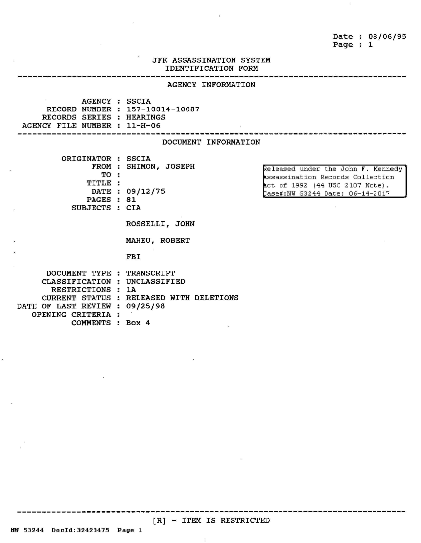 handle is hein.jfk/jfkarch07176 and id is 1 raw text is: 



Date : 08/06/95
Page : 1


JFK ASSASSINATION  SYSTEM
   IDENTIFICATION FORM


AGENCY INFORMATION


            AGENCY
     RECORD  NUMBER
     RECORDS SERIES
AGENCY FILE  NUMBER


SSCIA
157-10014-10087
HEARINGS
11-H-06


DOCUMENT INFORMATION


ORIGINATOR
      FROM
        TO
     TITLE
     DATE
     PAGES
  SUBJECTS


SSCIA
SHIMON, JOSEPH


09/12/75
81
CIA

ROSSELLI, JOHN

MAHEU, ROBERT

FBI


eleased under the John F. Kennedy
ssassination Records Collection
ct of 1992 (44 USC 2107 Note).
ase#:NJ 53244 Date: 06-14-2017


      DOCUMENT  TYPE
      CLASSIFICATION
      RESTRICTIONS
      CURRENT STATUS
DATE OF LAST  REVIEW
   OPENING CRITERIA
           COMMENTS


TRANSCRIPT
UNCLASSIFIED
1A
RELEASED WITH  DELETIONS
09/25/98

Box 4


[R] - ITEM IS RESTRICTED


HW 53244 DocId:32423475 Page 1



