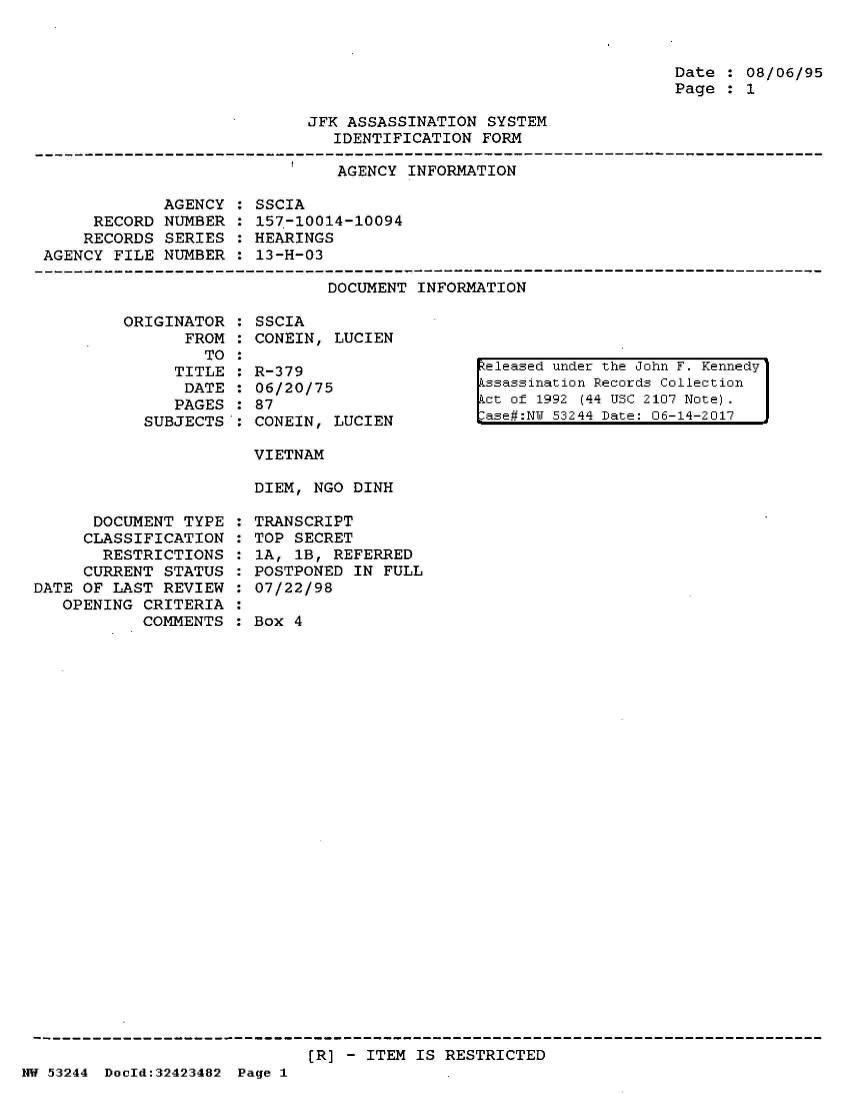 handle is hein.jfk/jfkarch07177 and id is 1 raw text is: 



Date  : 08/06/95
Page  : 1


JFK ASSASSINATION  SYSTEM
   IDENTIFICATION FORM


AGENCY INFORMATION


             AGENCY :
     RECORD  NUMBER :
     RECORDS SERIES :
AGENCY FILE  NUMBER :


SSCIA
157-10014-10094
HEARINGS
13-H-03


DOCUMENT INFORMATION


ORIGINATOR  :
      FROM  :
        TO  :
     TITLE  :
     DATE   :
     PAGES  :
  SUBJECTS':


      DOCUMENT  TYPE
      CLASSIFICATION
      RESTRICTIONS
      CURRENT STATUS
DATE OF LAST  REVIEW
   OPENING CRITERIA
           COMMENTS


SSCIA
CONEIN, LUCIEN

R-379
06/20/75
87
CONEIN, LUCIEN

VIETNAM

DIEM, NGO DINH

TRANSCRIPT
TOP SECRET
1A, 1B, REFERRED
POSTPONED IN  FULL
07/22/98

Box 4


eleased under the John F. Kennedy
Lssassination Records Collection
ct of 1992 (44 USC 2107 Note).
ase#:NW 53244 Date: 06-14-2017


(R] - ITEM IS RESTRICTED


NW 53244 DocId:32423482 Page 1


