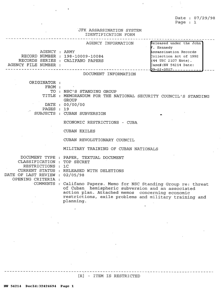 handle is hein.jfk/jfkarch07199 and id is 1 raw text is: 


Date  : 07/29/98
Page   1


JFK ASSASSINATION SYSTEM
   IDENTIFICATION FORM


                               AGENCY INFORMATION

             AGENCY   ARMY
     RECORD  NUMBER   198-10009-10084
     RECORDS SERIES : CALIFANO PAPERS
AGENCY FILE  NUMBER


DOCUMENT INFORMATION


ORIGINATOR
      FROM
        TO
     TITLE

     DATE
     PAGES
  SUBJECTS


      DOCUMENT  TYPE
      CLASSIFICATION
      RESTRICTIONS
      CURRENT STATUS
DATE OF LAST  REVIEW
   OPENING  CRITERIA
            COMMENTS


  NSC'S STANDING GROUP
  MEMORANDUM FOR THE NATIONAL  SECURITY COUNCIL'S STANDING
  GROUP
  00/00/00
  19
  CUBAN SUBVERSION                      -

  ECONOMIC RESTRICTIONS  - CUBA

  CUBAN EXILES

  CUBAN REVOLUTIONARY COUNCIL

  MILITARY TRAINING OF CUBAN  NATIONALS

: PAPER, TEXTUAL DOCUMENT
: TOP SECRET
: IC
: RELEASED WITH DELETIONS
: 02/05/98

  Califano Papers. Memo for NSC  Standing Group re: threat
  of Cuban  hemispheric subversion  and an associated
  action plan. Attached memos   concerning economic
  restrictions, exile problems  and military training and
  planning.


[R] - ITEM IS RESTRICTED


NW 54214 Doold:32424694 Page 1


Released under the John
T. Kennedy
kssassination Records
:ollection Act of 1992
(44 USC 2107 Note).
lase#:NY 54214 Date:
a9-12 =Z2iL1-7- - - - -


