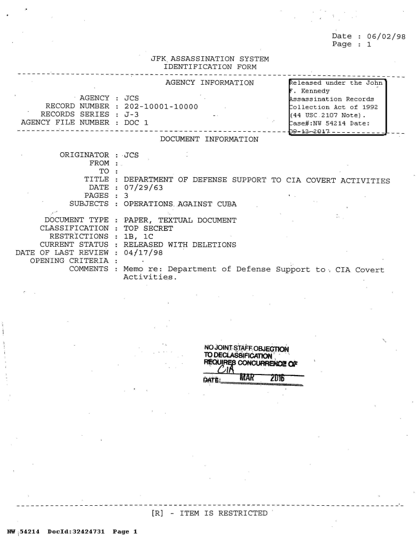 handle is hein.jfk/jfkarch07200 and id is 1 raw text is: 



Date  : 06/02/98
Page   1


JFK ASSASSINATION  SYSTEM
   IDENTIFICATION FORM


AGENCY INFORMATION


            AGENCY
     RECORD NUMBER
     RECORDS SERIES
AGENCY FILE NUMBER


JCS
202-10001-10000
J-3
DOC 1


DOCUMENT INFORMATION


ORIGINATOR
      FROM


: JCS


TO :


              TITLE
              DATE
              PAGES
           SUBJECTS

      DOCUMENT TYPE
      CLASSIFICATION
      RESTRICTIONS
      CURRENT STATUS
DATE OF LAST REVIEW
   OPENING CRITERIA
           COMMENTS


  DEPARTMENT OF DEFENSE SUPPORT  TO CIA COVERT ACTIVITIES
  07/29/63
:3
  OPERATIONS-AGAINST CUBA

  PAPER, TEXTUAL DOCUMENT
  TOP SECRET
  lB, iC
  RELEASED WITH DELETIONS
  04/17/98

  Memo re: Department of Defense  Support to, CIA Covert
  Activities.


NO JOINT STAF OBJECTION
TDECU  81ChA;O


[RI] - ITEM IS RESTRICTED


NW 54214 Doold:32424731 Page 1


eleased under the John'
F. Kennedy
Assassination Records
ollection Act of 1992
(44 USC 2107 Note).
-ase#:NY 54214 Date:


