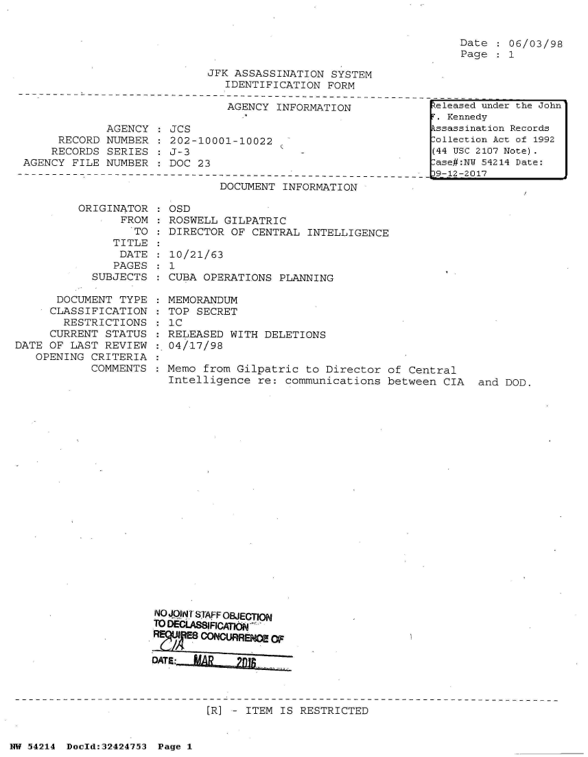 handle is hein.jfk/jfkarch07201 and id is 1 raw text is: 


Date   06/03/98
Page   1


JFK ASSASSINATION  SYSTEM
   IDENTIFICATION FORM


AGENCY INFORMATION


             AGENCY
     RECORD  NUMBER
     RECORDS SERIES
AGENCY FILE  NUMBER


JCS
202-10001-10022
J-3
DOC 23


DOCUMENT INFORMATION


          ORIGINATOR
                FROM
                  TO
               TITLE
               DATE
               PAGES
            SUBJECTS

      DOCUMENT  TYPE
      CLASSIFICATION
      RESTRICTIONS
      CURRENT STATUS
DATE OF LAST  REVIEW
   OPENING CRITERIA
            COMMENTS


   OSD
   ROSWELL GILPATRIC
   DIRECTOR OF CENTRAL INTELLIGENCE

   10/21/63
 :1
   CUBA OPERATIONS PLANNING

   MEMORANDUM
   TOP SECRET
   IC
   RELEASED WITH DELETIONS
   04/17/98

   Memo from Gilpatric to Director  of Central
   Intelligence re: communications  between CIA  and DOD.






















NO JOANT STAFF OBJECTION
TO DECLASSIFICATON

DE:00NURREMEOF
DATE: ,L~  lI


[R] - ITEM IS RESTRICTED


NW 54214 Doold:32424753 Page 1


teleased under the John
T. Kennedy
kssassination Records
Collection Act of 1992
(44 USC 2107 Note).
lase#:NY 54214 Date:
9-12-2017


