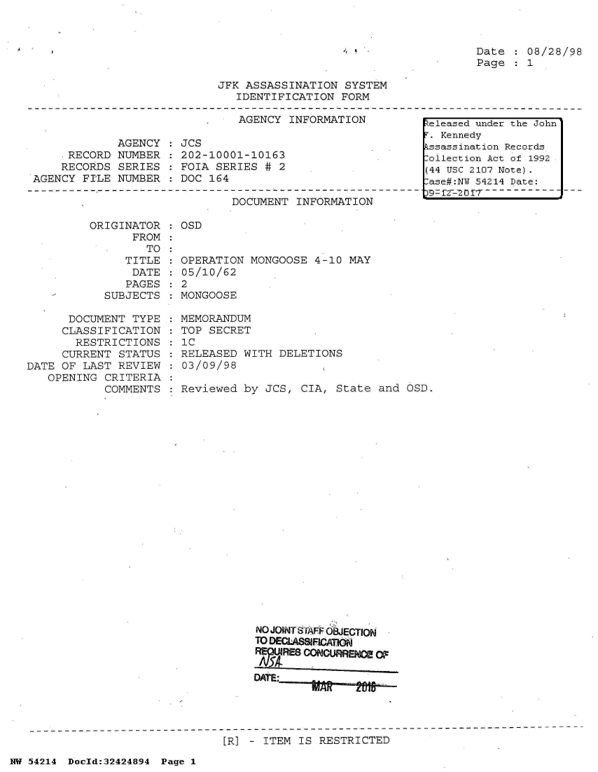 handle is hein.jfk/jfkarch07203 and id is 1 raw text is: 



Date    08/28/98
Page    1


JFK ASSASSINATION  SYSTEM
   IDENTIFICATION FORM


AGENCY  INFORMATION


             AGENCY
    .RECORD  NUMBER
    RECORDS  SERIES
AGENCY FILE  NUMBER


JCS
202-10001-10163
FOIA SERIES  # 2
DOC 164


DOCUMENT  INFORMATION


ORIGINATOR
      FROM


      TO:
   TITLE
   DATE
   PAGES
SUBJECTS


      DOCUMENT  TYPE
      CLASSIFICATION
      RESTRICTIONS
      CURRENT STATUS
DATE OF LAST  REVIEW
   OPENING  CRITERIA
            COMMENTS


: OSD


OPERATION MONGOOSE  4-10 MAY
05/10/62
2
MONGOOSE


MEMORANDUM
TOP SECRET
IC
RELEASED WITH  DELETIONS
03/09/98

Reviewed by  JCS, CIA, State  and OSD.


NO JOINTSTAFF OBJECTION
TO DECLASSIFICAOM
FrRE8  CONGUFRE   OF

DATE:    ~     T1


[R] - ITEM IS RESTRICTED


NW 54214 Doeld:32424894 Page 1


Released under the John
F. Kennedy
.ssassination Records
:ollection Act of 1992
(44 USC 2107 Note).
:ase#:NY 54214 Date:
3- f -- 0  f r  - - - - -


