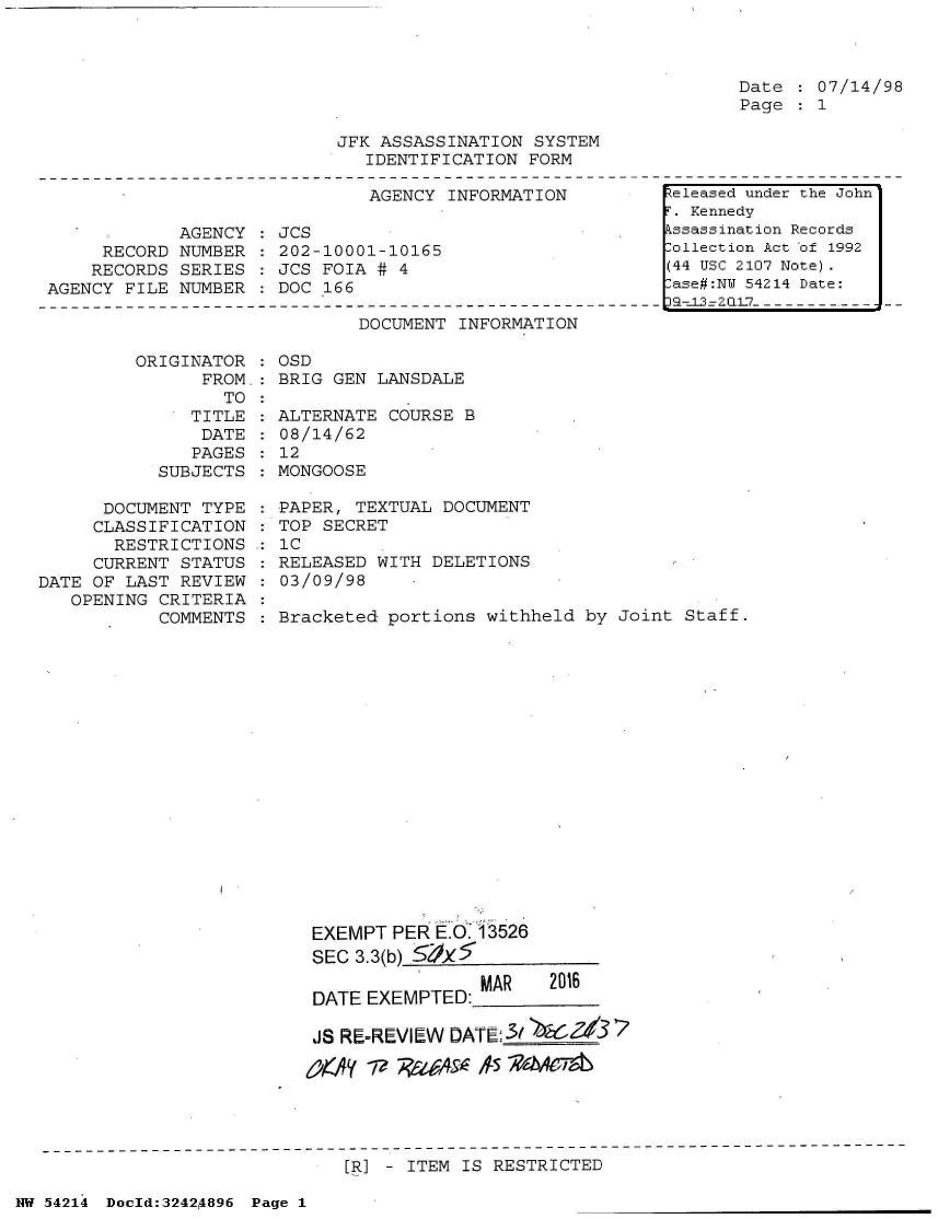 handle is hein.jfk/jfkarch07205 and id is 1 raw text is: 



Date   07/14/98
Page   1


JFK ASSASSINATION SYSTEM
   IDENTIFICATION FORM


AGENCY INFORMATION


            AGENCY
     RECORD NUMBER
     RECORDS SERIES
AGENCY FILE NUMBER


JCS
202-10001-10165
JCS FOIA # 4
DOC 166


DOCUMENT INFORMATION


         ORIGINATOR  :
               FROM.:
                 TO
              TITLE
              DATE
              PAGES
           SUBJECTS

      DOCUMENT TYPE
      CLASSIFICATION
      RESTRICTIONS
      CURRENT STATUS
DATE OF LAST REVIEW
   OPENING CRITERIA
           COMMENTS


OSD
BRIG GEN LANSDALE

ALTERNATE COURSE  B
08/14/62
12
MONGOOSE

PAPER, TEXTUAL DOCUMENT
TOP SECRET
IC
RELEASED WITH DELETIONS
03/09/98

Bracketed portions  withheld by Joint Staff.



















   EXEMPT  PER E.i  3526
   SEC 3.3(b)  5

   DATE EXEMPTED:  MAR   2016

   JS RE-REVIEW DATE;3bdCZ37

   envy 7/? jti6ms-k A54S~I


[R] - ITEM IS RESTRICTED


NW 54214 Doold:32424896 Page 1


keleased under the John
F. Kennedy
kssassination Records
Collection Act of 1992
(44 USC 2107 Note).
Case#:NW 54214 Date:
J2-J23ZQL17-------------


