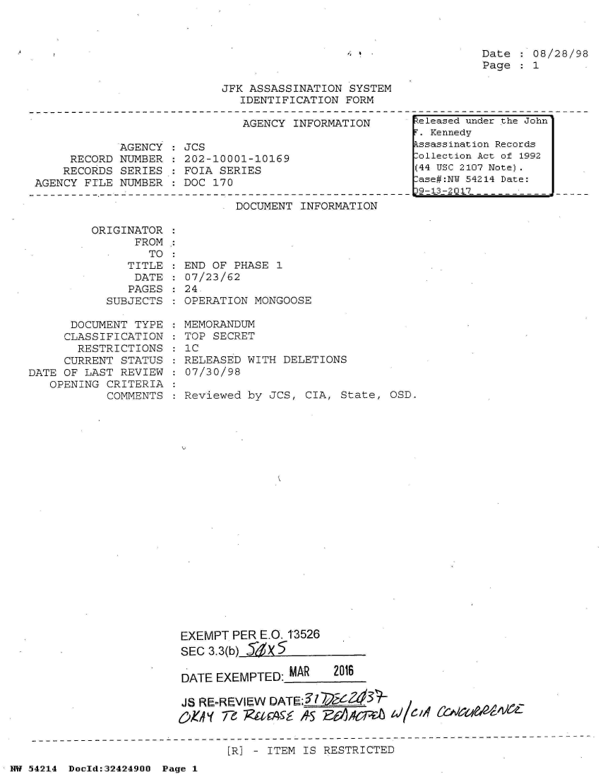 handle is hein.jfk/jfkarch07208 and id is 1 raw text is: 



Date : 08/28/98
Page : 1


JFK ASSASSINATION SYSTEM
   IDENTIFICATION FORM


AGENCY INFORMATION


            AGENCY
     RECORD NUMBER
     RECORDS SERIES
AGENCY FILE NUMBER


JCS
202-10001-10169
FOIA SERIES
DOC 170


DOCUMENT INFORMATION


ORIGINATOR
      FROM
        TO


              TITLE
              DATE
              PAGES
           SUBJECTS

      DOCUMENT TYPE
      CLASSIFICATION
      RESTRICTIONS
      CURRENT STATUS
DATE OF LAST REVIEW
   OPENING CRITERIA
           COMMENTS


END  OF PHASE 1
07/23/62
24.
OPERATION  MONGOOSE

MEMORANDUM
TOP  SECRET
IC
RELEASED  WITH DELETIONS
07/30/98

Reviewed  by JCS, CIA, State, OSD.






















EXEMPT  PER E.O. 1'3526
SEC 3.3(b) SX

DATE EXEMPTED: MAR    2016

JS RE-REVIEW DATE:
0O.0y 7-  iAiA        7A6t ~/~9,4~


[R] - ITEM IS RESTRICTED


NW 54214 Docld:32424900 Page 1


keleased under the John
F. Kennedy
Assassination Records
Collection Act of 1992
(44 USC 2107 Note).
Case#:NY 54214 Date:
D2-0-2Q17      -- Fi


