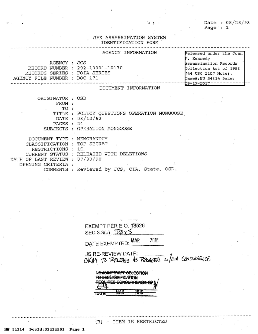 handle is hein.jfk/jfkarch07209 and id is 1 raw text is: 



Date  : 08/28/98
Page  : 1


JFK ASSASSINATION  SYSTEM
   IDENTIFICATION FORM


AGENCY INFORMATION


            AGENCY
     RECORD NUMBER
     RECORDS SERIES
AGENCY FILE NUMBER


JCS
202-10001-10170
FOIA SERIES
DOC 171


DOCUMENT INFORMATION


ORIGINATOR   OSD
      FROM


      TO
   TITLE
   DATE
   PAGES
SUBJECTS


      DOCUMENT TYPE
      CLASSIFICATION
      RESTRICTIONS
      CURRENT STATUS
DATE OF LAST REVIEW
   OPENING CRITERIA
           COMMENTS


POLICY QUESTIONS  OPERATION MONGOOSE
03/12/62
24
OPERATION MONGOOSE

MEMORANDUM
TOP SECRET
1C.
RELEASED WITH DELETIONS
07/30/98

Reviewed by JCS,  CIA, State, OSD.


EXEMPT  PER E.O. 1526
SEC 3.3(b) 50 X

DATE EXEMPTED:MAR  2016

JS RE-REVIEW DATE:


Nt'off &Wf ;0WTGBEGCii


[R] - ITEM IS RESTRICTED


NW 54214 Docld:32424901 Page 1


Zeleased under the John
  Kennedy
3.ssassination Records
ollection Act of 1992
(44 USC 2107 Note).
:ase#:NY 54214 Date:
t9 1-2-0 17- - - - - -



