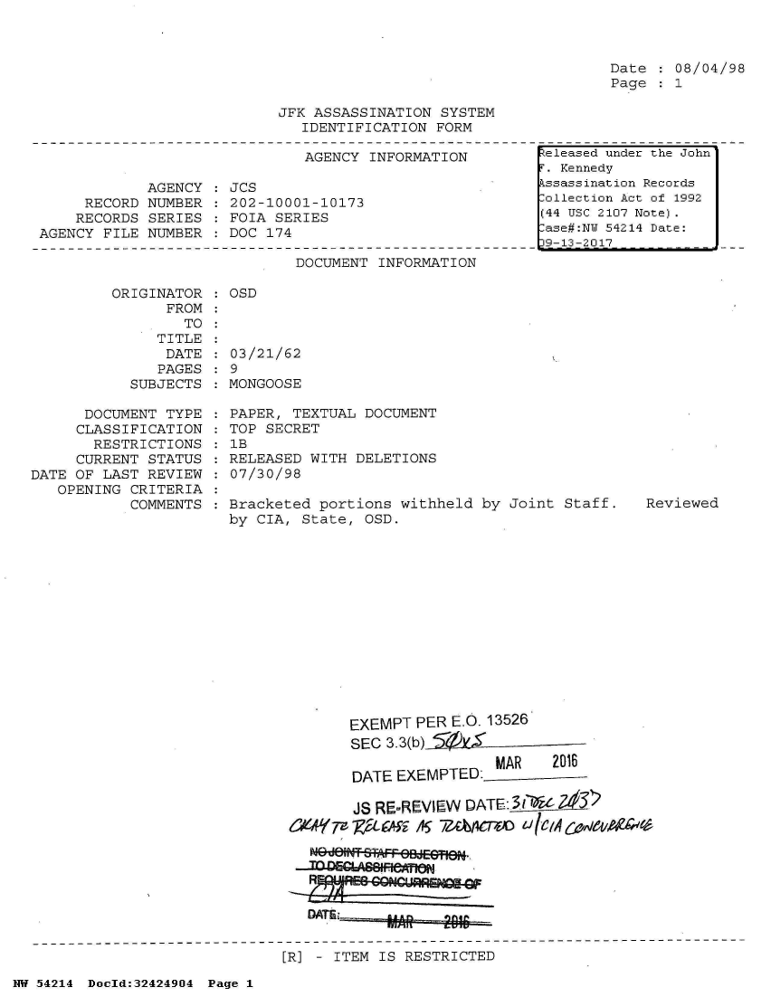 handle is hein.jfk/jfkarch07211 and id is 1 raw text is: 



Date  : 08/04/98
Page  : 1


JFK ASSASSINATION  SYSTEM
   IDENTIFICATION FORM


                              AGENCY  INFORMATION

            AGENCY    JCS
     RECORD NUMBER  : 202-10001-10173
     RECORDS SERIES   FOIA SERIES
AGENCY FILE NUMBER    DOC 174


DOCUMENT INFORMATION


ORIGINATOR   OSD
      FROM
        TO


              TITLE
              DATE
              PAGES
           SUBJECTS

      DOCUMENT TYPE
      CLASSIFICATION
      RESTRICTIONS
      CURRENT STATUS
DATE OF LAST REVIEW
   OPENING CRITERIA
           COMMENTS


03/21/62
9
MONGOOSE

PAPER, TEXTUAL  DOCUMENT
TOP SECRET
1B
RELEASED WITH DELETIONS
07/30/98

Bracketed portions  withheld by Joint Staff.
by CIA, State,  OSD.


Reviewed


     EXEMPT PER E.O. 13526
     SEC 3.3(b)
                     MAR    2016
     DATE EXEMPTED:_

     JS RE-REVIEW DATE:  IOiZ6







DATi


[R] - ITEM IS RESTRICTED


NW 54214 Doold:32424904 Page 1


Released under the John
T. Kennedy
kssassination Records
lollection Act of 1992
(44 USC 2107 Note).
:ase#:NY 54214 Date:
39-13-2017


