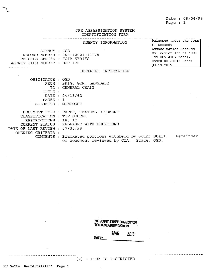 handle is hein.jfk/jfkarch07213 and id is 1 raw text is: 



Date    08/04/98
Page    1


JFK ASSASSINATION  SYSTEM
   IDENTIFICATION FORM


                               AGENCY INFORMATION

             AGENCY   JCS
     RECORD  NUMBER   202-10001-10175
     RECORDS SERIES   FOIA SERIES
AGENCY FILE  NUMBER : DOC 176

                              DOCUMENT INFORMATION

        ORIGINATOR    OSD
               FROM   BRIG. GEN.  LANSDALE
                 TO : GENERAL  CRAIG


               TITLE
               DATE
               PAGES
            SUBJECTS

      DOCUMENT  TYPE
      CLASSIFICATION
      RESTRICTIONS
      CURRENT STATUS
DATE OF LAST  REVIEW
   OPENING  CRITERIA
            COMMENTS


  04/13/62
:1
  MONGOOSE

  PAPER, TEXTUAL DOCUMENT
  TOP SECRET
  lB, 1C
  RELEASED WITH DELETIONS
  07/30/98

  Bracketed portions  withheld by Joint  Staff.
  of document reviewed  by CIA,  State,  OSD.


NO JOINT STAFFOIECTION
TO DEC.A  AN

       MAR    2D16


[R] - ITEM IS RESTRICTED


NW 54214 Doold:32424906 Page 1


Released under the John
r. Kennedy
kssassination Records
:ollection Act of 1992
(44 USC 2107 Note).
-ase#:NT 54214 Date:
39-13-2017


Remainder


