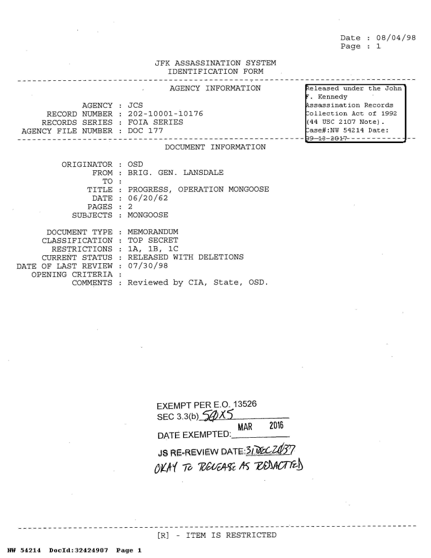 handle is hein.jfk/jfkarch07214 and id is 1 raw text is: 



Date   08/04/98
Page   1


JFK ASSASSINATION  SYSTEM
   IDENTIFICATION FORM


AGENCY INFORMATION


            AGENCY
     RECORD NUMBER
     RECORDS SERIES
AGENCY FILE NUMBER


JCS
202-10001-10176
FOIA SERIES
DOC 177


DOCUMENT INFORMATION


         ORIGINATOR
                FROM
                  TO
              TITLE
              DATE
              PAGES
           SUBJECTS

      DOCUMENT TYPE
      CLASSIFICATION
      RESTRICTIONS
      CURRENT STATUS
DATE OF LAST REVIEW
   OPENING CRITERIA
           COMMENTS


OSD
BRIG. GEN. LANSDALE

PROGRESS, OPERATION  MONGOOSE
06/20/62
2
MONGOOSE

MEMORANDUM
TOP SECRET
1A, 1B, 1C
RELEASED WITH DELETIONS
07/30/98

Reviewed by CIA,  State, OSD.
















      EXEMPT  PER E.O. 13526
      SEC 3.3(b)
                       MAR   2016
      DATE EXEMPTED:

      JS RE=REVIEW DATE:3iIX Zt67

      OWA' -F,         15sis AS fM(FA


[R] - ITEM IS RESTRICTED


NW 54214 Doold:32424907 Page 1


Released under the John
F. Kennedy
Assassination Records
Collection Act of 1992
(44 USC 2107 Note).
Case#:NY 54214 Date:
9R-1-3 -a &-7---------------


