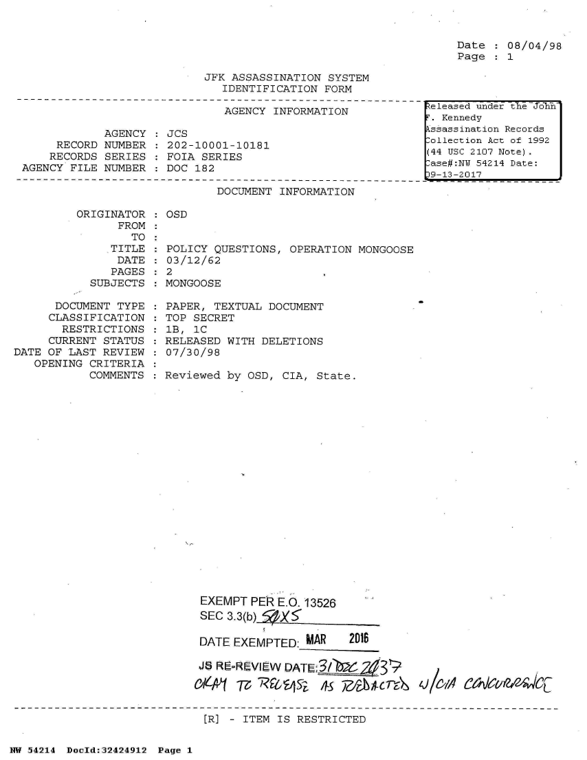 handle is hein.jfk/jfkarch07216 and id is 1 raw text is: 


Date  : 08/04/98
Page  : 1


JFK ASSASSINATION  SYSTEM
   IDENTIFICATION FORM


                              AGENCY  INFORMATION

            AGENCY  : JCS
     RECORD NUMBER  : 202-10001-10181
     RECORDS SERIES   FOIA SERIES
AGENCY FILE NUMBER  : DOC 182


DOCUMENT INFORMATION


ORIGINATOR  : OSD
      FROM


      TO  :
   TITLE  :
   DATE   :
   PAGES  :
SUBJECTS  :


      DOCUMENT  TYPE
      CLASSIFICATION
      RESTRICTIONS
      CURRENT STATUS
DATE OF LAST REVIEW
   OPENING CRITERIA
           COMMENTS


POLICY QUESTIONS,  OPERATION MONGOOSE
03/12/62
2
MONGOOSE


PAPER, TEXTUAL  DOCUMENT
TOP SECRET
lB, 1C
RELEASED WITH  DELETIONS
07/30/98

Reviewed by  OSD, CIA, State.


EXEMPT  PER E.O. 13526
SEC 3.3(b) fZX'

DATE EXEMPTED:  MAR    2016

J,9 RE-ReVIEW DATE;3/   7-V31?


[R] - ITEM IS RESTRICTED


NW 54214 Docld:32424912 Page 1


teleased under the Joln
T. Kennedy
kssassination Records
lollection Act of 1992
(44 USC 2107 Note)
ase#:NU 54214 Date:
9-13-2017


