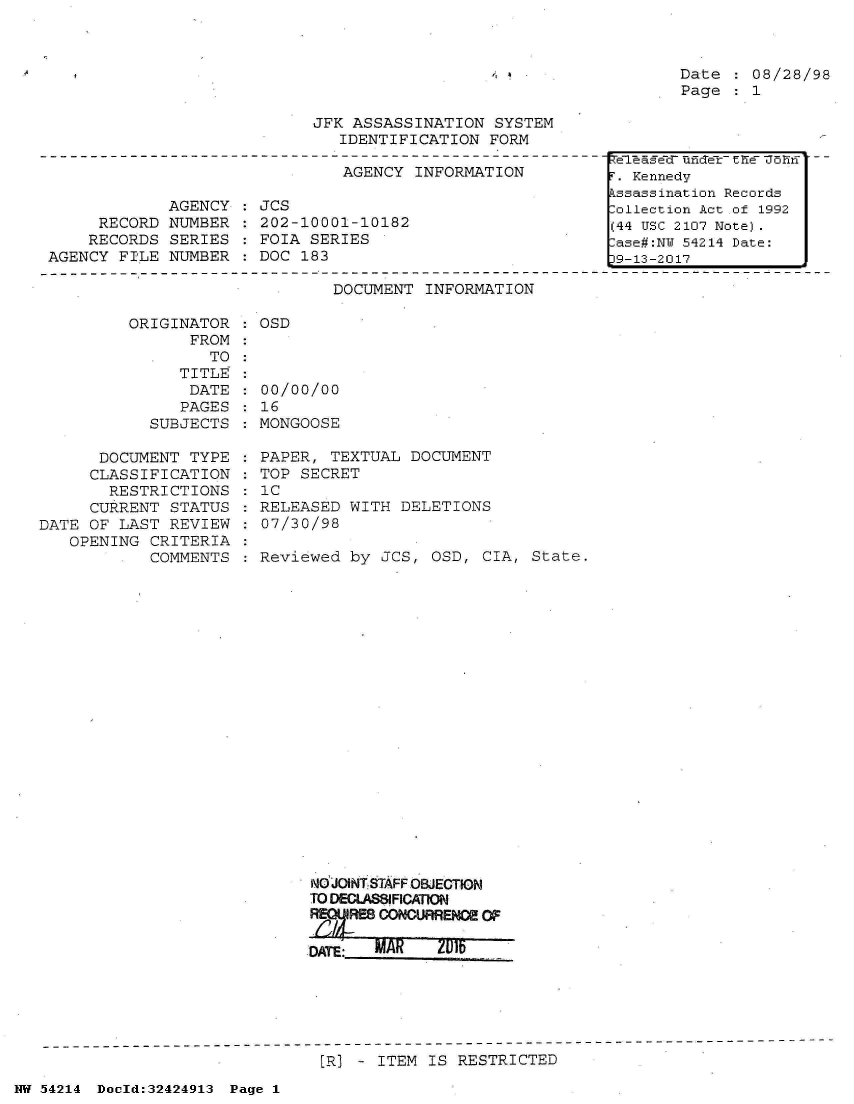 handle is hein.jfk/jfkarch07217 and id is 1 raw text is: 



Date  : 08/28/98
Page  : 1


JFK ASSASSINATION  SYSTEM
   IDENTIFICATION  FORM


AGENCY  INFORMATION


             AGENCY
     RECORD  NUMBER
     RECORDS SERIES
AGENCY  FILE NUMBER


JCS
202-10001-10182
FOIA SERIES
DOC 183


DOCUMENT  INFORMATION


          ORIGINATOR
                FROM
                  TO
               TITLE
               DATE
               PAGES
            SUBJECTS

      DOCUMENT  TYPE
      CLASSIFICATION
      RESTRICTIONS
      CURRENT STATUS
DATE OF LAST  REVIEW
   OPENING  CRITERIA
            COMMENTS


: OSD


00/00/00
16
MONGOOSE

PAPER,  TEXTUAL DOCUMENT
TOP SECRET
'C
RELEASED  WITH DELETIONS
07/30/98

Reviewed  by JCS, OSD,  CIA, State.





















     NdJOINTSTAFF OBJECTION
     TO DECLASSIFICATION
         /RESl CONCURRENCE OF

     DATE:  MAR    2015IF


[R] - ITEM IS  RESTRICTED


NW 54214 Docld:32424913 Page 1


TeT &gec unCTelr h e5 hIf
T. Kennedy
kssassination Records
:ollection Act of 1992
(44 USC 2107 Note).
:ase#:NY 54214 Date:
D9-13-2017


