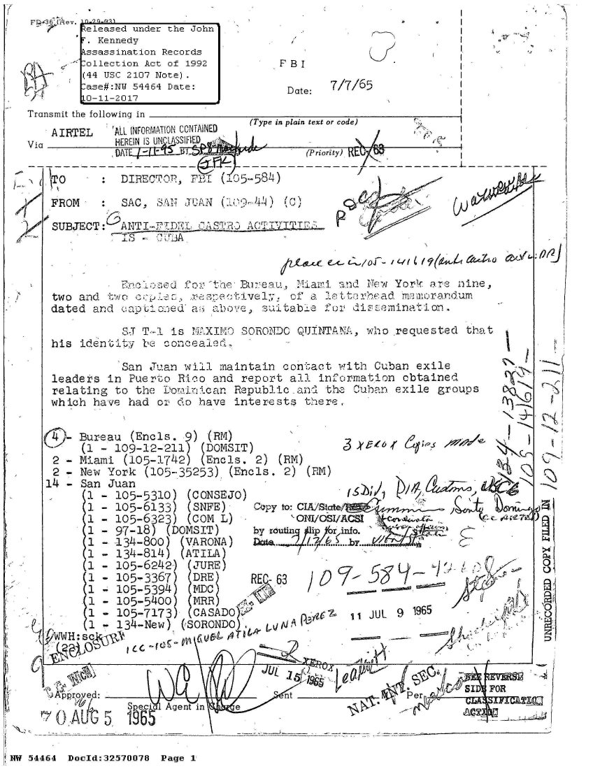 handle is hein.jfk/jfkarch07255 and id is 1 raw text is: 
FD 36 UCev.  Q-9
         eleased under the John'
         . Kennedy
         ssassination Records
         ollection Act of 1992
         44 USC 2107 Note).
         ase#:N 54464 Date:
         L-11-2017
Transmit the following in


Th


F BI


Date:


7/7/65


                                 (Type in plain text or code)P
   A IRTEL  'AL INFORMATION CONTAINED
Via          HEREIN IS U WLASSII.
          Via                            (Priority) .RI

   TO      :  DIRECT OP, F  (105-584)


   -FROM   :SAC,   SAIN .1-UP'LN ()4


SUBECT ANI-F-D-'K.    AC


/z~s-c~ ex- /O / o '? ' f6at4 (4oZeb aVY'


            ?>~tr.~.Ufo      17i :i:eaui   ii a n~ Yor!, are nine,
two and `w  c7iO                   ofQ a,~ ,79( TKV y C:F tt2 r1Ynead fl2dilum
dated and  -,aptlanred' aI ½o e sui Jza b e 12 ) :, di z :.,,m in a `1o n,

            SJT-..1 is I~h~3SO-RONDO QIJINTAN`!A, who requested that
his identit'j Ie cornc ealec


          San Juan will  maintain contact with Cuban  exile
leaders in Puerto  Rico and report all information  cbtained
relating to the Dominican  Republic and' the Cuban exile groups
which have had  or do have interests there.


   - Bureau (Encls. 9)  (RM)
     (1 - 109-12-211)  (DOMSIT)
 2 - Miami (105-1742)  (Encls. 2) (RM)
 2 - New York  (105-.35253) (Encls. 2) (EM)
14 - San Juan
      1 - 105-5310)  (CONSEJO)
      1 - 105-6133)  (SNFE)    Copyo:Cutstp
      1 - 105-6323)  (COM L)         ONUC60
      1 - 97-18)  (DOMSIT)    by  tip or
      1 - 134-800)  (VARONA)  Data.   1... .....
      1 - 134-814)  (ATILA)
      1 - 105-6242)  (JURE)
      1 - 105-3367)   DRE)    REC-
      1 - 105-5394)   MDC)
      1 - 105-5400)  (MRR)
      1 - 105-7173)  (CASADo
      1 - 134-New)  (SORONDO        'A


iin2
... .... ....


11JUL 9 96


>4






z


  A                       JUL                           -,!v~ - t FOR

C~~~        A-6 5e 195_ _______


iNW 54464 Doold:32570078 Page 1


''F'
A


