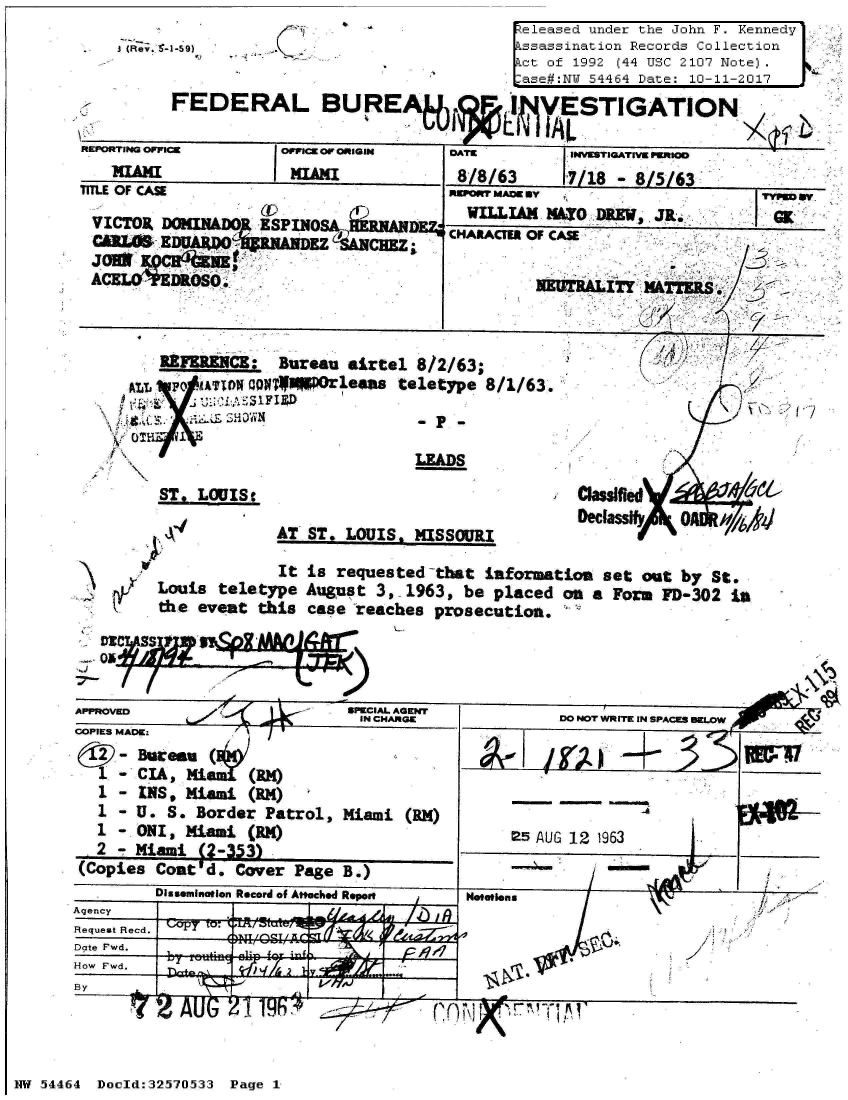 handle is hein.jfk/jfkarch07264 and id is 1 raw text is: 
3 (Re;. 6-1-59) )


eleased under the John F. Kennedy'.
ssassination Records Collection
Act of 1992 (44 USC 2107 Note).
Case#:N 54464 Date: 10-11-2017


         FEDERAL BURE                      I VESTIGATION

REPORTING OFFICE    OPPICE OF ORIGIN DATE       jINVESTIGATIVE PWRIOD
   MIAMI             MIAMI            8/8/63    17/18 - 8/5/63
TITLE OF CASE                        RsP*orr MAoE BY                 V  ry
                  (LV                  WILLIAM NMTO DREW JR.         a
 VICTOR DONINDO   ESPINO             CHARAC  OF CASE
 CA'L IT MTTER.
                         A-'ARM
            A   LOVERQq_ NEUTRALITY WTlS


REFERENCE:  Bureau airtel 8/2/63;
  R    owATIONT aQggporleas teletype 8/1/63.
  T.   U'SIFIS D


                          LEADS

ST, LOUIStc


AT ST. LOUIS, MISSOURI


DeciasfmH b


UI            It is requested that information set out by St.
  Louis teletype August 3, 1963, be placed on a Form FD-302 In
  the eveat this case reaches prosecution.


   D? SS2
ON5


L


       INIVM               SPCAR GE~            DO NOT WRITE IN SPACES BELOW
APPROVED      /PCA GN
OPIES MADE:    /  1
    2-Bereau(

  1 - INS, MIAMI (RN)
  1 - U. S. Border Patrol, Miami (RM)
  1 - ONI, Miami (RM)                       25 AUG 12 1963
  2 - Miami (2-353)
(Copies Cout d. Cover Page B.)
         .....nu......                           mmme.....mY...mKse


Notations


11


/


1VV7/ lt,


NW 5~4464 Doeld:327533 Page 1,


          ssemanerion Record Of Antached Repn
Agency
Request Recd. T
Date Fwd.
How Fwd.          j'---


Nl
ACA


1  4 AUU  41


1; : __  , ,


