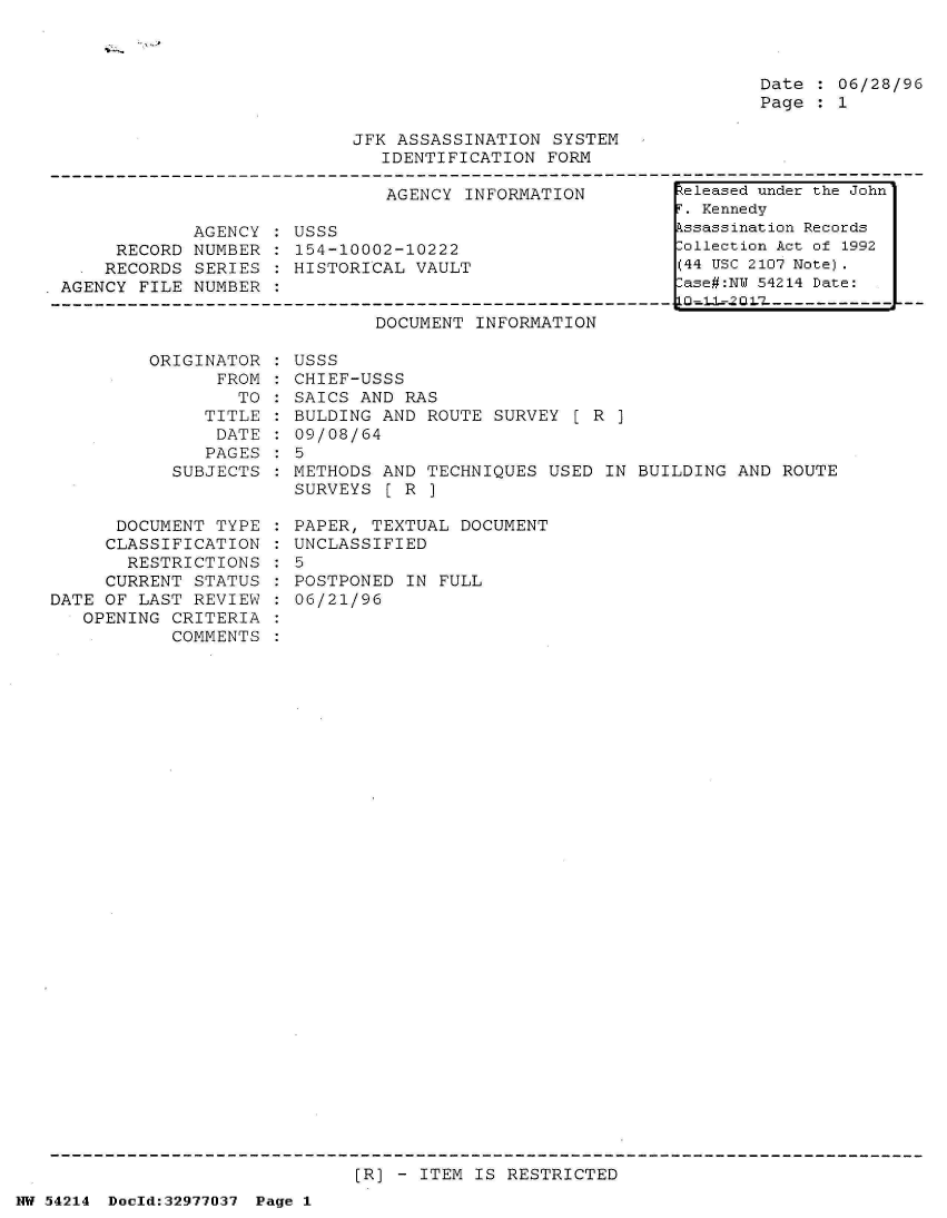 handle is hein.jfk/jfkarch07298 and id is 1 raw text is: 



Date : 06/28/96
Page : 1


JFK ASSASSINATION  SYSTEM
   IDENTIFICATION FORM


                               AGENCY INFORMATION

            AGENCY  : USSS
     RECORD NUMBER  : 154-10002-10222
     RECORDS SERIES : HISTORICAL VAULT
AGENCY FILE NUMBER  :


DOCUMENT INFORMATION


ORIGINAT
      FF


OR
OM
TO


   TITLE
   DATE
   PAGES
SUBJECTS


      DOCUMENT  TYPE
      CLASSIFICATION
      RESTRICTIONS
      CURRENT STATUS
DATE OF LAST REVIEW
   OPENING CRITERIA
           COMMENTS


USSS
CHIEF-USSS
SAICS AND RAS
BULDING AND  ROUTE SURVEY [R
09/08/64
5
METHODS AND  TECHNIQUES USED IN BUILDING  AND ROUTE
SURVEYS  [ R ]

PAPER, TEXTUAL  DOCUMENT
UNCLASSIFIED
5
POSTPONED  IN FULL
06/21/96


[R] - ITEM IS RESTRICTED


NW 54214 Doeld:32977037 Page 1


keleased under the John
F. Kennedy
Assassination Records
Collection Act of 1992
(44 USC 2107 Note).
Case#:NY 54214 Date:


:
:
:
:


