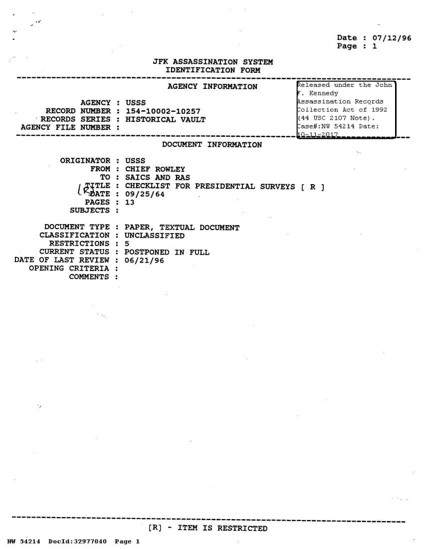 handle is hein.jfk/jfkarch07301 and id is 1 raw text is: 



                                                                   Date  : 07/12/96
                                                                   Page  : 1

                            JFK  ASSASSINATION SYSTEM
                               IDENTIFICATION  FORM
-------------------------------------------------------------------------------
                                AGENCY INFORMATION         teleased under the John'


             AGENCY  : USSS
      RECORD NUMBER  : 154-10002-10257
      RECORDS SERIES : HISTORICAL VAULT
 AGENCY FILE NUMBER  :
-----------------------------------------------


DOCUMENT INFORMATION


.  Kennedy
kssassination Records
lollection Act of 1992
(44 USC 2107 Note).
Lase#:NW 54214 Date:


ORIGINAl
      FR


OR  :
tOM :
TO  :


     TLE
     1ATE
   PAGES
SUBJECTS


      DOCUMENT  TYPE
      CLASSIFICATION
      RESTRICTIONS
      CURRENT STATUS
DATE OF LAST  REVIEW
   OPENING  CRITERIA
           COMMENTS


USSS
CHIEF ROWLEY
SAICS AND  RAS
CHECKLIST  FOR PRESIDENTIAL SURVEYS  [ R ]
09/25/64
13


PAPER, TEXTUAL  DOCUMENT
UNCLASSIFIED
5
POSTPONED  IN FULL
06/21/96


[R] - ITEM IS RESTRICTED


-1


:
:
:


NW 54214 Doold:32977040 Page 1


