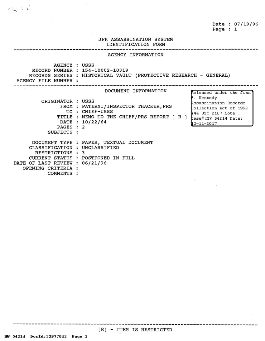 handle is hein.jfk/jfkarch07303 and id is 1 raw text is: 



Date : 07/19/96
Page : 1


JFK ASSASSINATION  SYSTEM
   IDENTIFICATION FORM


                               AGENCY INFORMATION

            AGENCY  : USSS
     RECORD  NUMBER : 154-10002-10319
     RECORDS SERIES : HISTORICAL VAULT  (PROTECTIVE RESEARCH -  GENERAL)
AGENCY FILE  NUMBER :


DOCUMENT INFORMATION


         ORIGINATOR
                FROM
                  TO
               TITLE
               DATE
               PAGES
           SUBJECTS

      DOCUMENT  TYPE
      CLASSIFICATION
      RESTRICTIONS
      CURRENT STATUS
DATE OF LAST REVIEW
   OPENING CRITERIA
           COMMENTS


USSS
PATERNI/INSPECTOR  THACKER,PRS
CHIEF-USSS
MEMO TO THE  CHIEF/PRS REPORT [ R  ]
10/22/64
2


PAPER, TEXTUAL  DOCUMENT
UNCLASSIFIED
3
POSTPONED  IN FULL
06/21/96


[R] - ITEM IS RESTRICTED


NW 54214 Dold:32977042 Page 1


Released under the John
T. Kennedy
Pssassination Records
:ollection Act of 1992
(44 USC 2107 Note).
:ase#:NW 54214 Date:
10-11-2017



