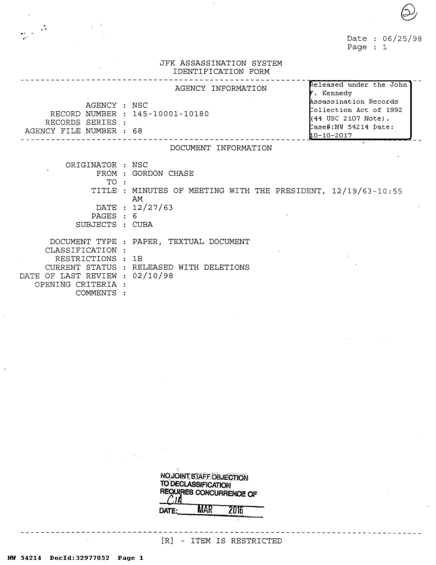 handle is hein.jfk/jfkarch07306 and id is 1 raw text is: 



Date  : 06/25/98
Page  : 1


JFK ASSASSINATION  SYSTEM
   IDENTIFICATION  FORM


                               AGENCY  INFORMATION

             AGENCY  : NSC
     RECORD  NUMBER  : 145-10001-10180
     RECORDS SERIES
AGENCY  FILE NUMBER  : 68


DOCUMENT  INFORMATION


ORIGINATOR  : NSC
      FROM  : GORDON CHASE
         TO
     TITLE  : MINUTES OF MEETING  WITH THE  PRESIDENT, 12/19/63-10:55
              AM
      DATE  : 12/27/63
      PAGES : 6


SUBJECTS


CUBA


      DOCUMENT  TYPE
      CLASSIFICATION
      RESTRICTIONS
      CURRENT STATUS
DATE OF LAST  REVIEW
   OPENING  CRITERIA
            COMMENTS


PAPER, TEXTUAL  DOCUMENT

1B
RELEASED  WITH DELETIONS
02/10/98


NO.AOjNT S APFOJECjtTION
TO DECLASSIFICATION
RM EM CONCURRENCE   OF





[R] - ITEM  IS RESTRICTED


NW 54214 Doold:32977052 Page 1


teleased under the John
. Kennedy
kssassination Records
lollection Act of 1992
(44 USC 2107 Note).
ase#:NT 54214 Date:
0-10-2017


