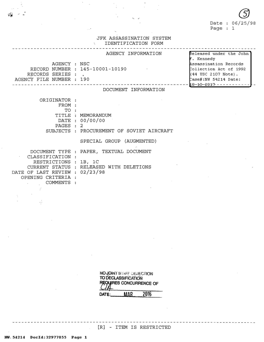 handle is hein.jfk/jfkarch07309 and id is 1 raw text is: 



Date    06/25/98
Page  : 1


JFK ASSASSINATION  SYSTEM
   IDENTIFICATION  FORM


                               AGENCY  INFORMATION

             AGENCY  : NSC
     RECORD  NUMBER  : 145-10001-10190
     RECORDS SERIES
AGENCY  FILE NUMBER  : 190


DOCUMENT  INFORMATION


ORIGINATOR
      FROM
         TO
     TITLE
     DATE
     PAGES
  SUBJECTS


      DOCUMENT  TYPE
      CLASSIFICATION
      RESTRICTIONS
      CURRENT STATUS
DATE OF LAST  REVIEW
   OPENING  CRITERIA
            COMMENTS


MEMORANDUM
00/00/00
2
PROCUREMENT  OF SOVIET AIRCRAFT

SPECIAL  GROUP (AUGMENTED)


PAPER,  TEXTUAL DOCUMENT

lB, 1C
RELEASED  WITH DELETIONS
02/23/98


NOJQINT bDt OJEGTION
TO DECLASSIFICATIdN
R    ES CONCURRENCE OF

DATE:   MAR-   2016


[R] - ITEM IS RESTRICTED


NW54214  Doeld:32977O55 Page 1


Released under the John
r. Kennedy
kssassination Records
:ollection Act of 1992
(44 USC 2107 Note).
:ase#:NW 54214 Date:
LG-1-0--2G9 7 --- - - - -


