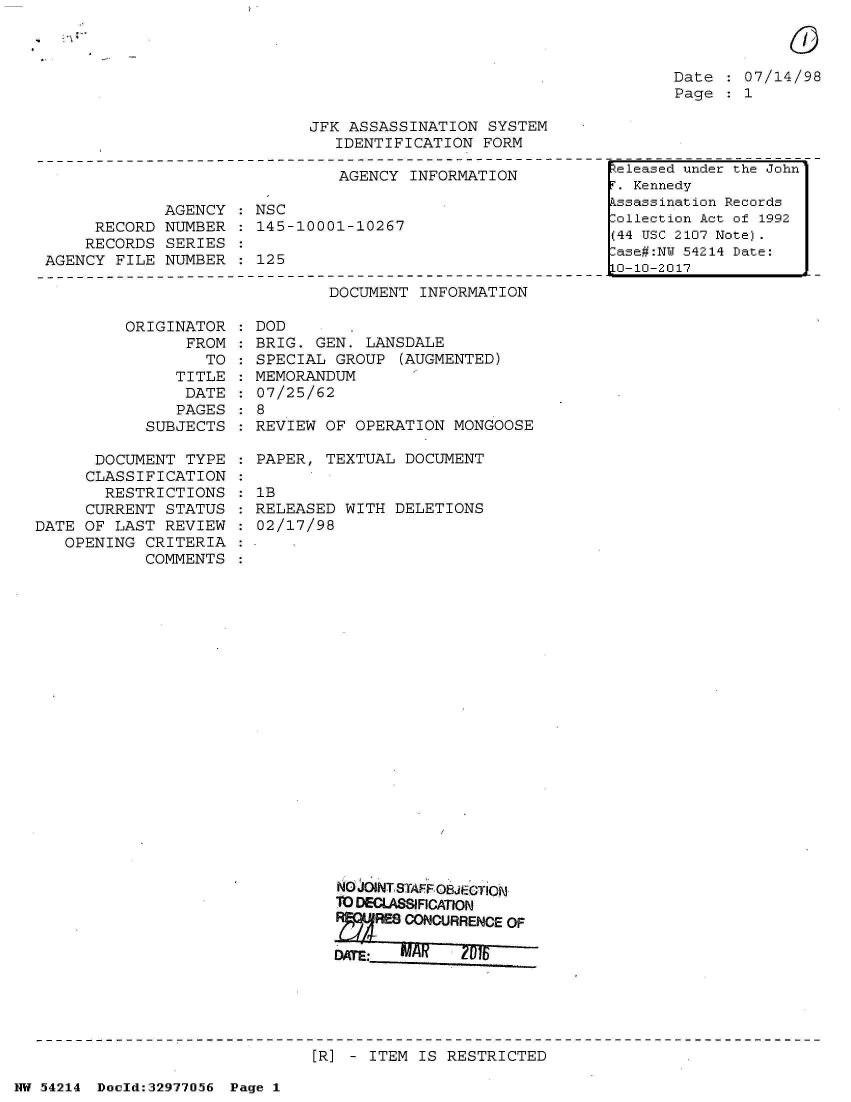 handle is hein.jfk/jfkarch07310 and id is 1 raw text is: 

            0

Date   07/14/98
Page   1


JFK ASSASSINATION  SYSTEM
   IDENTIFICATION FORM


                               AGENCY INFORMATION

             AGENCY : NSC
     RECORD  NUMBER   145-10001-10267
     RECORDS SERIES
AGENCY FILE  NUMBER : 125


DOCUMENT  INFORMATION


ORIGINAT
      FR


OR
OM
TO


   TITLE
   DATE
   PAGES
SUBJECTS


      DOCUMENT  TYPE
      CLASSIFICATION
      RESTRICTIONS
      CURRENT STATUS
DATE OF LAST  REVIEW
   OPENING  CRITERIA
            COMMENTS


:DOD
  BRIG. GEN. LANSDALE
  SPECIAL GROUP  (AUGMENTED)
  MEMORANDUM
  07/25/62
:8
  REVIEW OF OPERATION  MONGOOSE

  PAPER, TEXTUAL DOCUMENT

  lB
  RELEASED WITH DELETIONS
  02/17/98


N00 JOINT STAFF0jec1M
TO DECLAs1FICATION
ZRE CONOURRENCE   OF


[R] - ITEM IS RESTRICTED


NW 54214 Doold:32977056 Page 1


eleased under the John'
F. Kennedy
Assassination Records
:ollection Act of 1992
(44 USC 2107 Note).
:ase#:NY 54214 Date:
10-10-2017


