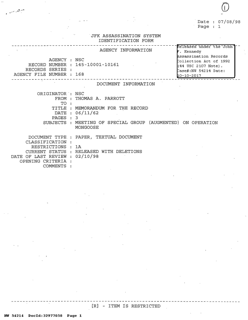 handle is hein.jfk/jfkarch07312 and id is 1 raw text is: 



Date  : 07/08/98
Page  : 1


JFK ASSASSINATION  SYSTEM
   IDENTIFICATION FORM


                               AGENCY INFORMATION

             AGENCY : NSC
     RECORD  NUMBER : 145-10001-10161
     RECORDS SERIES
AGENCY FILE  NUMBER   168

                              DOCUMENT INFORMATION

        ORIGINATOR  : NSC
               FROM : THOMAS A.  PARROTT
                 TO


               TITLE
               DATE
               PAGES
            SUBJECTS


      DOCUMENT  TYPE
      CLASSIFICATION
      RESTRICTIONS
      CURRENT STATUS
DATE OF LAST  REVIEW
   OPENING  CRITERIA
           COMMENTS


  MEMORANDUM FOR THE RECORD
  06/11/62
:3
  MEETING OF SPECIAL GROUP  (AUGMENTED) ON OPERATION
  MONGOOSE

  PAPER, TEXTUAL DOCUMENT

  1A
  RELEASED WITH DELETIONS
  02/10/98


[R] - ITEM IS RESTRICTED


NW 54214 Doeld:32977O58 Page 1


ZT?eaf Ed- -uncEr- -th&,F -Joyin-
r. Kennedy
kssassination Records
:ollection Act of 1992
(44 USC 2107 Note).
:ase#:NY 54214 Date:
LO-10-2017



