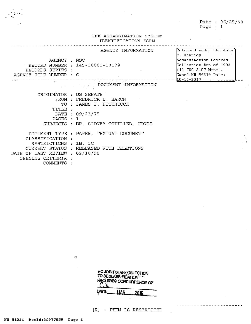 handle is hein.jfk/jfkarch07313 and id is 1 raw text is: 



Date  : 06/25/98
Page  : 1


JFK ASSASSINATION  SYSTEM
   IDENTIFICATION FORM


                               AGENCY INFORMATION

             AGENCY : NSC
     RECORD  NUMBER : 145-10001-10179
     RECORDS SERIES
AGENCY FILE  NUMBER : 6


DOCUMENT  INFORMATION


         ORIGINATOR
                FROM
                  TO
               TITLE
               DATE
               PAGES
            SUBJECTS

      DOCUMENT  TYPE
      CLASSIFICATION
      RESTRICTIONS
      CURRENT STATUS
DATE OF LAST  REVIEW
   OPENING  CRITERIA
            COMMENTS


US  SENATE
FREDRICK  D. BARON
JAMES  J. HITCHCOCK

09/23/75
1
DR.  SIDNEY GOTTLIEB,  CONGO

PAPER,  TEXTUAL DOCUMENT

1B,  iC
RELEASED  WITH DELETIONS
02/10/98























0


        NO JOINT SrAFFOBJECTION
        TODELASNIFICATON
        RREs  CONCURRE W~


        DATE:



        [R] - ITEM IS RESTRICTED


NW 54214 Doeld:32977O59 Page 1


Released under the John'
F. Kennedy
Assassination Records
Collection Act of 1992
(44 USC 2107 Note).
Case#:NY 54214 Date:


