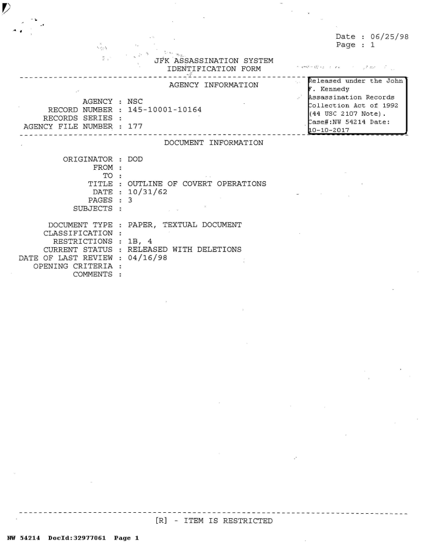 handle is hein.jfk/jfkarch07315 and id is 1 raw text is: 



Date  : 06/25/98
Page  : 1


JFK ASSASSINATION  SYSTEM
   IDENTIFICATION FORM


                               AGENCY INFORMATION

             AGENCY : NSC
     RECORD  NUMBER : 145-10001-10164
     RECORDS SERIES
AGENCY FILE  NUMBER : 177


DOCUMENT  INFORMATION


         ORIGINATOR
                FROM
                  TO
               TITLE
               DATE
               PAGES
            SUBJECTS

      DOCUMENT  TYPE
      CLASSIFICATION
      RESTRICTIONS
      CURRENT STATUS
DATE OF LAST  REVIEW
   OPENING  CRITERIA
            COMMENTS


: DOD


  OUTLINE OF COVERT  OPERATIONS
  10/31/62
:3


  PAPER, TEXTUAL  DOCUMENT

  lB, 4
  RELEASED WITH DELETIONS
  04/16/98


[R] - ITEM IS RESTRICTED


NW 54214 Doeld:329771J61 Page 1


Released under the John
. Kennedy
ksassination Records
ollection Act of 1992
(44 USC 2107 Note).
ase#:NT 54214 Date:
LO-10-2017


