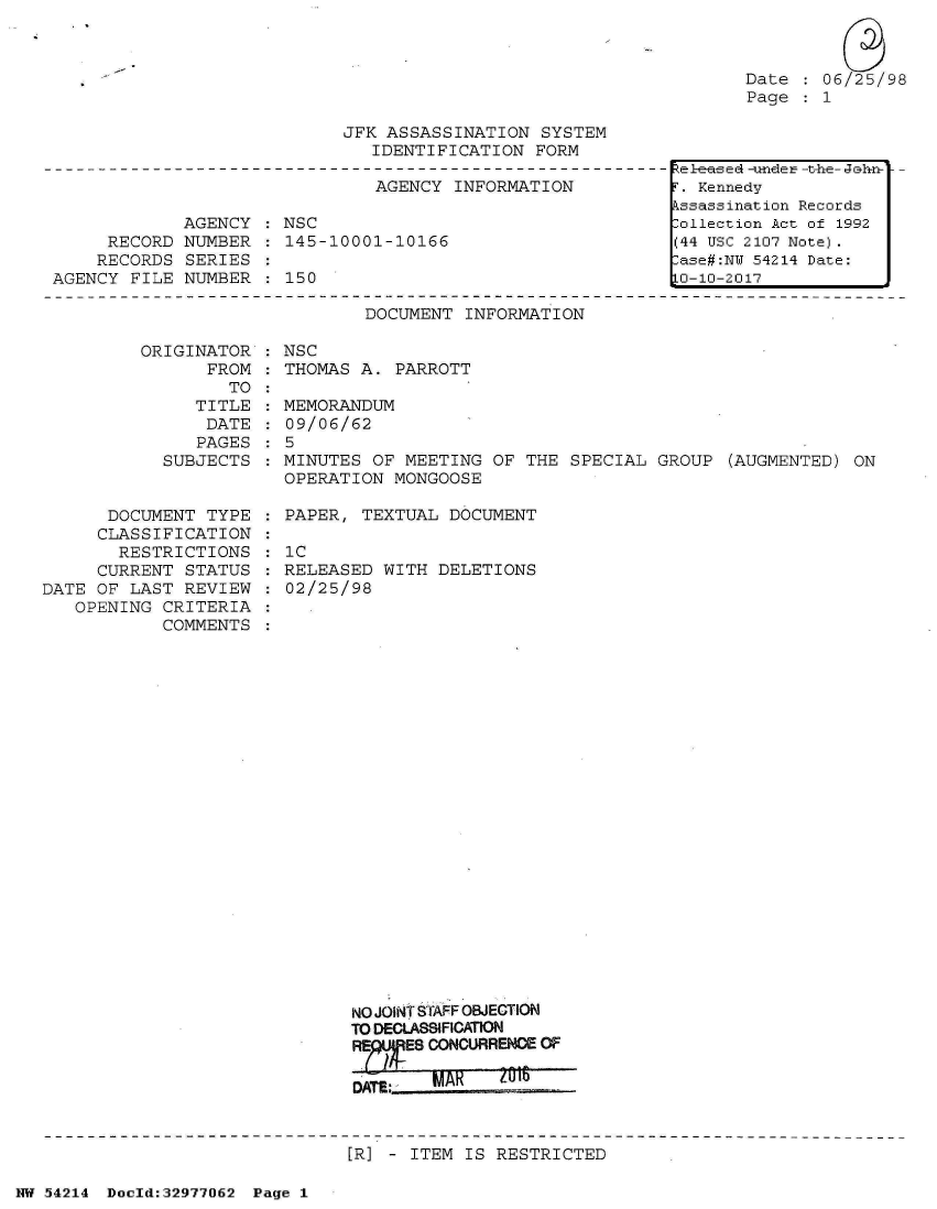 handle is hein.jfk/jfkarch07316 and id is 1 raw text is: 



Date  : 06/25/98
Page   1


JFK ASSASSINATION  SYSTEM
   IDENTIFICATION FORM


                               AGENCY INFORMATION

             AGENCY : NSC
     RECORD  NUMBER : 145-10001-10166
     RECORDS SERIES
AGENCY FILE  NUMBER   150

                              DOCUMENT INFORMATION

        ORIGINATOR  : NSC
               FROM : THOMAS A.  PARROTT
                 TO


               TITLE
               DATE
               PAGES
            SUBJECTS


      DOCUMENT  TYPE
      CLASSIFICATION
      RESTRICTIONS
      CURRENT STATUS
DATE OF LAST  REVIEW
   OPENING  CRITERIA
            COMMENTS


  MEMORANDUM
  09/06/62
:5
  MINUTES OF MEETING  OF THE SPECIAL GROUP  (AUGMENTED) ON
  OPERATION MONGOOSE

  PAPER, TEXTUAL  DOCUMENT

  1C
  RELEASED WITH DELETIONS
  02/25/98

























        NO JOINT STAFF OBJECTION
        TO DECLASSIFICATION
        IES CONCURRENC OF


flATP


IMAK(


IU1.


[R] - ITEM IS RESTRICTED


NW 54214 Doeld:32977062 Page 1


elea ed -un-der -t-he- Jhn±-
F. Kennedy
Assassination Records
Collection Act of 1992
(44 USC 2107 Note).
Case#:NY 54214 Date:
10-10-2017


