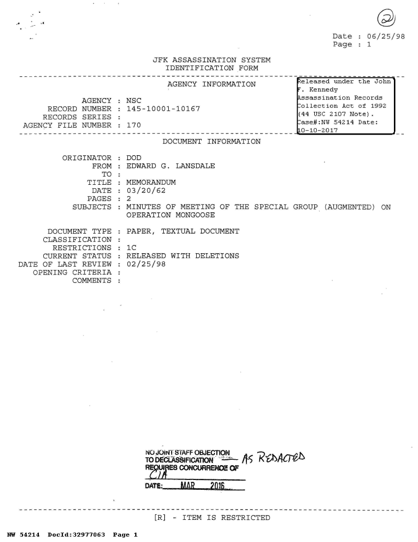 handle is hein.jfk/jfkarch07317 and id is 1 raw text is: 



Date   06/25/98
Page   1


JFK ASSASSINATION SYSTEM
   IDENTIFICATION FORM


                              AGENCY INFORMATION

            AGENCY  : NSC
     RECORD NUMBER  : 145-10001-10167
     RECORDS SERIES
AGENCY FILE NUMBER  : 170

                             DOCUMENT INFORMATION

        ORIGINATOR  : DOD
              FROM   EDWARD  G. LANSDALE


                 TO
              TITLE
              DATE
              PAGES
           SUBJECTS


      DOCUMENT TYPE
      CLASSIFICATION
      RESTRICTIONS
      CURRENT STATUS
DATE OF LAST REVIEW
   OPENING CRITERIA
           COMMENTS


  MEMORANDUM
  03/20/62
:2
  MINUTES OF MEETING OF THE SPECIAL GROUP  (AUGMENTED) ON
  OPERATION MONGOOSE

  PAPER, TEXTUAL DOCUMENT

  : C
  RELEASED WITH DELETIONS
  02/25/98
























      NO JOirT STAFF OBJECTION
      TO DElAfFICAIONi
      RM     CONCURRENCE OF

      DATE;  MAR   2fS


[R] - ITEM IS RESTRICTED


NW 54214 Doeld:329771J63 Page 1


teleased under the John
. Kennedy
kssassination Records
lollection Act of 1992
(44 USC 2107 Note).
ase#:NY 54214 Date:
0-10-2017


