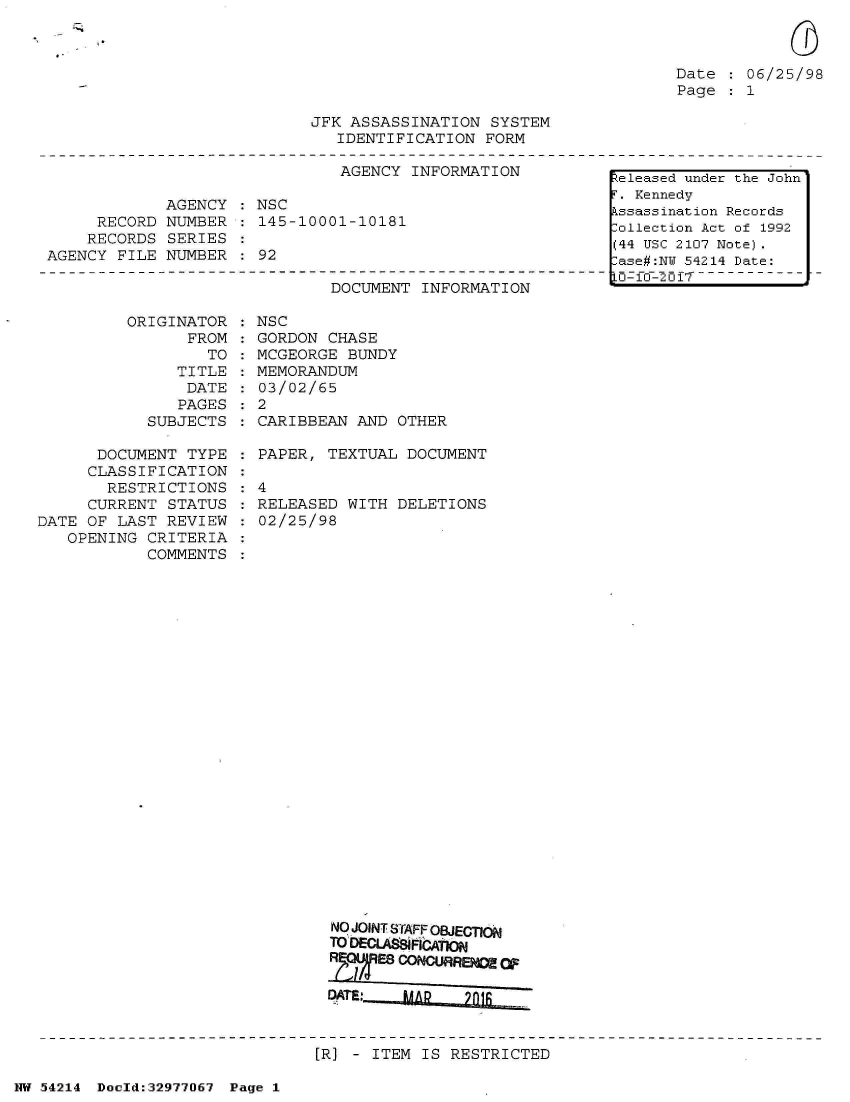 handle is hein.jfk/jfkarch07321 and id is 1 raw text is: 



Date  : 06/25/98
Page    1


JFK ASSASSINATION  SYSTEM
   IDENTIFICATION  FORM


                               AGENCY  INFORMATION

             AGENCY   NSC
     RECORD  NUMBER   145-10001-10181
     RECORDS SERIES
AGENCY  FILE NUMBER  : 92


DOCUMENT  INFORMATION


ORIGINAT
      FR


OR
OM:
TO


   TITLE
   DATE
   PAGES
SUBJECTS


      DOCUMENT  TYPE
      CLASSIFICATION
      RESTRICTIONS
      CURRENT STATUS
DATE OF LAST  REVIEW
   OPENING  CRITERIA
            COMMENTS


NSC
GORDON  CHASE
MCGEORGE  BUNDY
MEMORANDUM
03/02/65
2
CARIBBEAN  AND OTHER


  PAPER, TEXTUAL  DOCUMENT

:4
  RELEASED WITH  DELETIONS
  02/25/98


  NO JOINT STAFF OBJECTION
  TO DECUAftFiCAtMO






[R] - ITEM IS RESTRICTED


NW 54214 Doeld:32977067 Page 1


Released under the John
r . Kennedy
kssassination Records
ollection Act of 1992
(44 USC 2107 Note).
:ase#:NW 54214 Date:
Lo-0-'2017 -- - -- -


:
:
:
:


