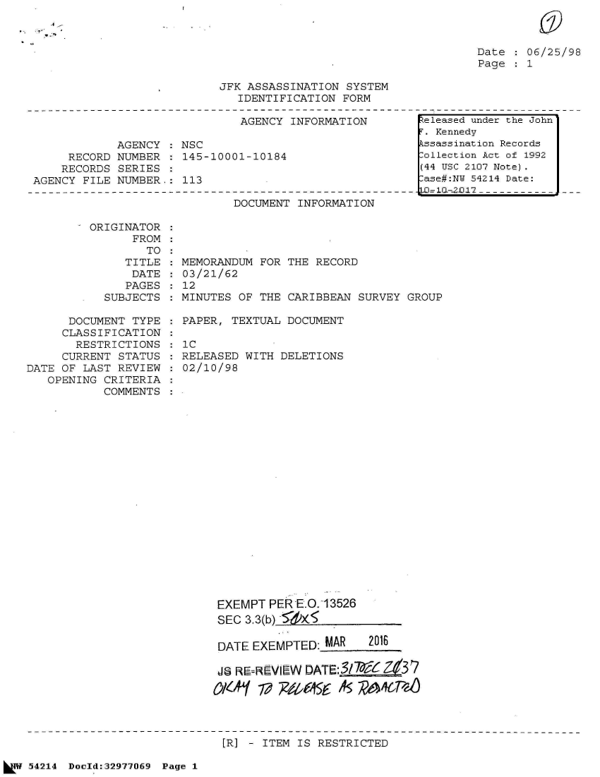 handle is hein.jfk/jfkarch07323 and id is 1 raw text is: 

s-c,


Date : 06/25/98
Page : 1


JFK ASSASSINATION SYSTEM
   IDENTIFICATION FORM


                              AGENCY INFORMATION

            AGENCY  : NSC
     RECORD NUMBER  : 145-10001-10184
     RECORDS SERIES
AGENCY FILE NUMBER.:  113


DOCUMENT INFORMATION


ORIGINATOR
      FROM
        TO
     TITLE
     DATE
     PAGES
  SUBJECTS


      DOCUMENT TYPE
      CLASSIFICATION
      RESTRICTIONS
      CURRENT STATUS
DATE OF LAST REVIEW
   OPENING CRITERIA
           COMMENTS


MEMORANDUM FOR THE RECORD
03/21/62
12
MINUTES OF THE CARIBBEAN  SURVEY GROUP


PAPER, TEXTUAL DOCUMENT

1C
RELEASED WITH DELETIONS
02/10/98


EXEMPT  PER E.O.13526
SEC  3.3(b) 5Xi

DATE  EXEMPTED: MAR    2016

JS RE-REVIEW DAT:3/7~ Ze3 7

OK9'AY V~ 9405 45 RA6-


[R] - ITEM IS RESTRICTED


54214 Doold:32977069 Page 1


Released under the John
F. Kennedy
Assassination Records
ollection Act of 1992
(44 USC 2107 Note).
Case#:NY 54214 Date:
  10l-2l-12


