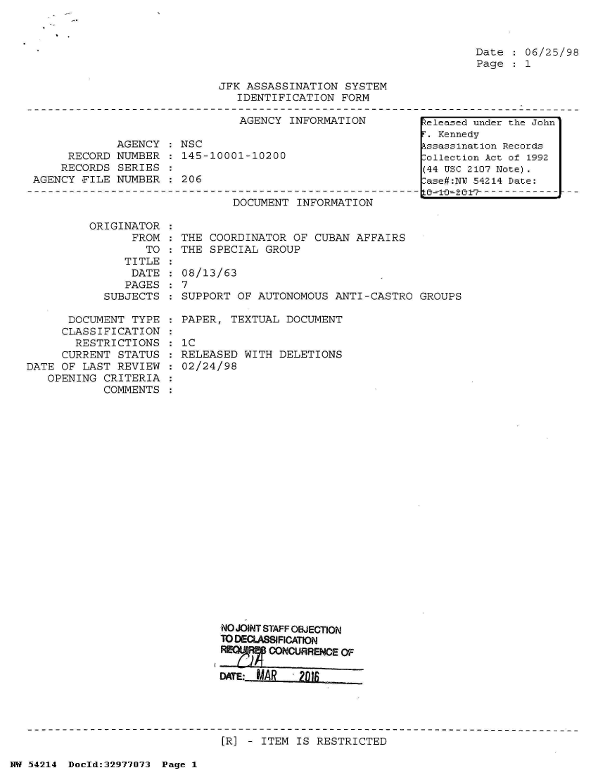 handle is hein.jfk/jfkarch07327 and id is 1 raw text is: 



Date  : 06/25/98
Page  : 1


JFK ASSASSINATION  SYSTEM
   IDENTIFICATION FORM


                               AGENCY INFORMATION

             AGENCY : NSC
     RECORD  NUMBER : 145-10001-10200
     RECORDS SERIES
AGENCY FILE  NUMBER : 206


DOCUMENT  INFORMATION


ORIGINATOR  :
      FROM  : THE COORDINATOR  OF CUBAN AFFAIRS
        TO    THE SPECIAL GROUP


               TITLE
               DATE
               PAGES
            SUBJECTS

      DOCUMENT  TYPE
      CLASSIFICATION
      RESTRICTIONS
      CURRENT STATUS
DATE OF LAST  REVIEW
   OPENING  CRITERIA
            COMMENTS


  08/13/63
:7
  SUPPORT OF AUTONOMOUS  ANTI-CASTRO GROUPS

  PAPER, TEXTUAL  DOCUMENT

  IC
  RELEASED WITH DELETIONS
  02/24/98
























        NO JOINT STAFF OBJECTION
        TO DECLASIFICATON
        77 ,RpCONCURRENCE OF


[R] - ITEM IS RESTRICTED


NW 54214 Doeld:32977073 Page 1


keleased under the John'
F. Kennedy
Assassination Records
Collection Act of 1992
(44 USC 2107 Note).
Case#:NY 54214 Date:
  ± i-    - - - - - --7- -


