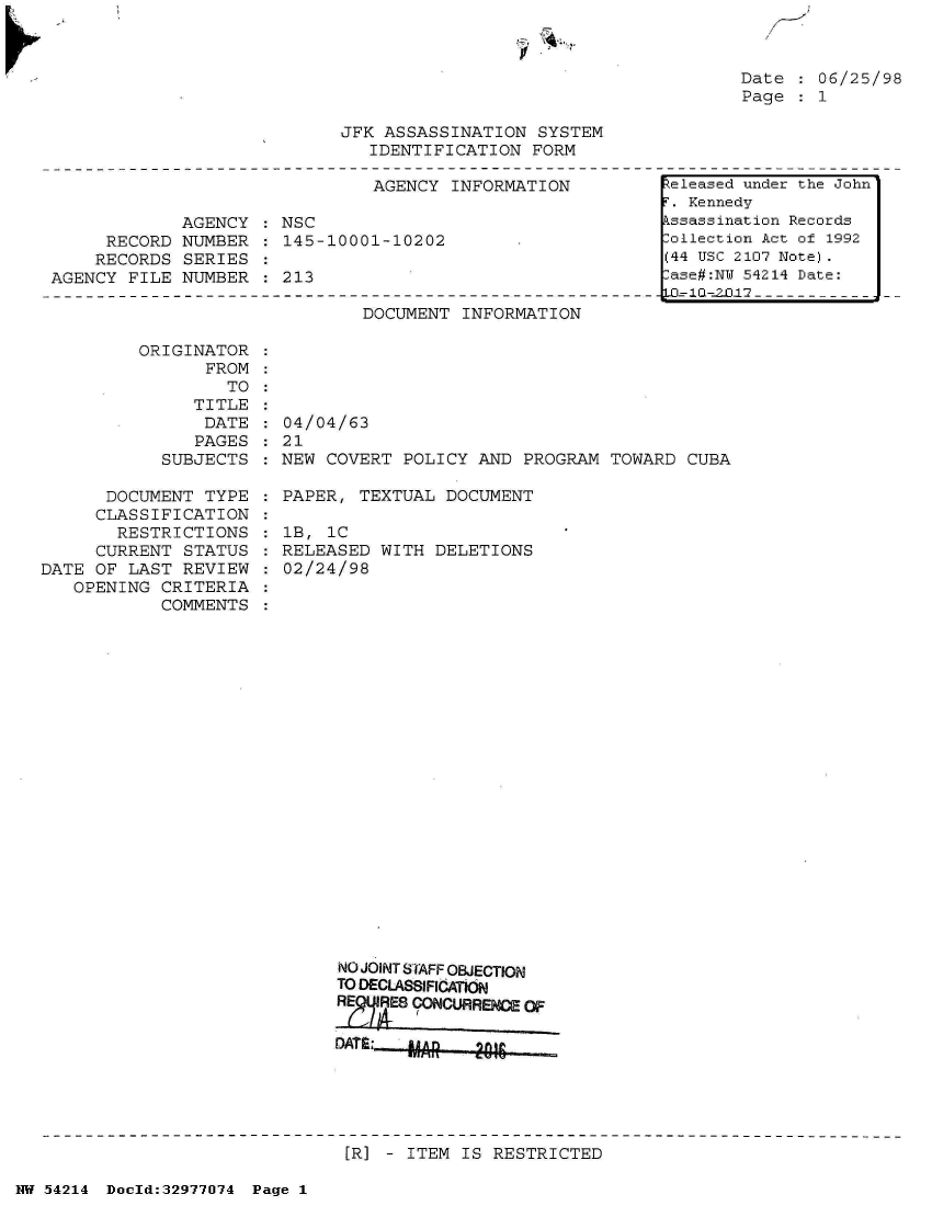 handle is hein.jfk/jfkarch07328 and id is 1 raw text is: 

Iv


Date    06/25/98
Page    1


JFK ASSASSINATION  SYSTEM
   IDENTIFICATION  FORM


                               AGENCY  INFORMATION

             AGENCY  : NSC
     RECORD  NUMBER  : 145-10001-10202
     RECORDS SERIES
AGENCY  FILE NUMBER  : 213


DOCUMENT  INFORMATION


ORIGINATOR
       FROM
         TO


               TITLE
               DATE
               PAGES
            SUBJECTS

      DOCUMENT  TYPE
      CLASSIFICATION
      RESTRICTIONS
      CURRENT STATUS
DATE OF  LAST REVIEW
   OPENING  CRITERIA
            COMMENTS


04/04/63
21
NEW COVERT  POLICY AND  PROGRAM TOWARD  CUBA

PAPER,  TEXTUAL DOCUMENT

1B, 1C
RELEASED  WITH DELETIONS
02/24/98
























      NO JOINT STAFF OBJECTION
      TO DECLASSIFICATION
      RE RES CONCURRENCE OF

      DATS:  MAR   2016


[R] - ITEM IS RESTRICTED


NW 54214 Doeld:32977074 Page 1


Released under the John
F. Kennedy
Assassination Records
:ollection Act of 1992
(44 USC 2107 Note).
:ase#:NY 54214 Date:
..=l--2I-0-------------


