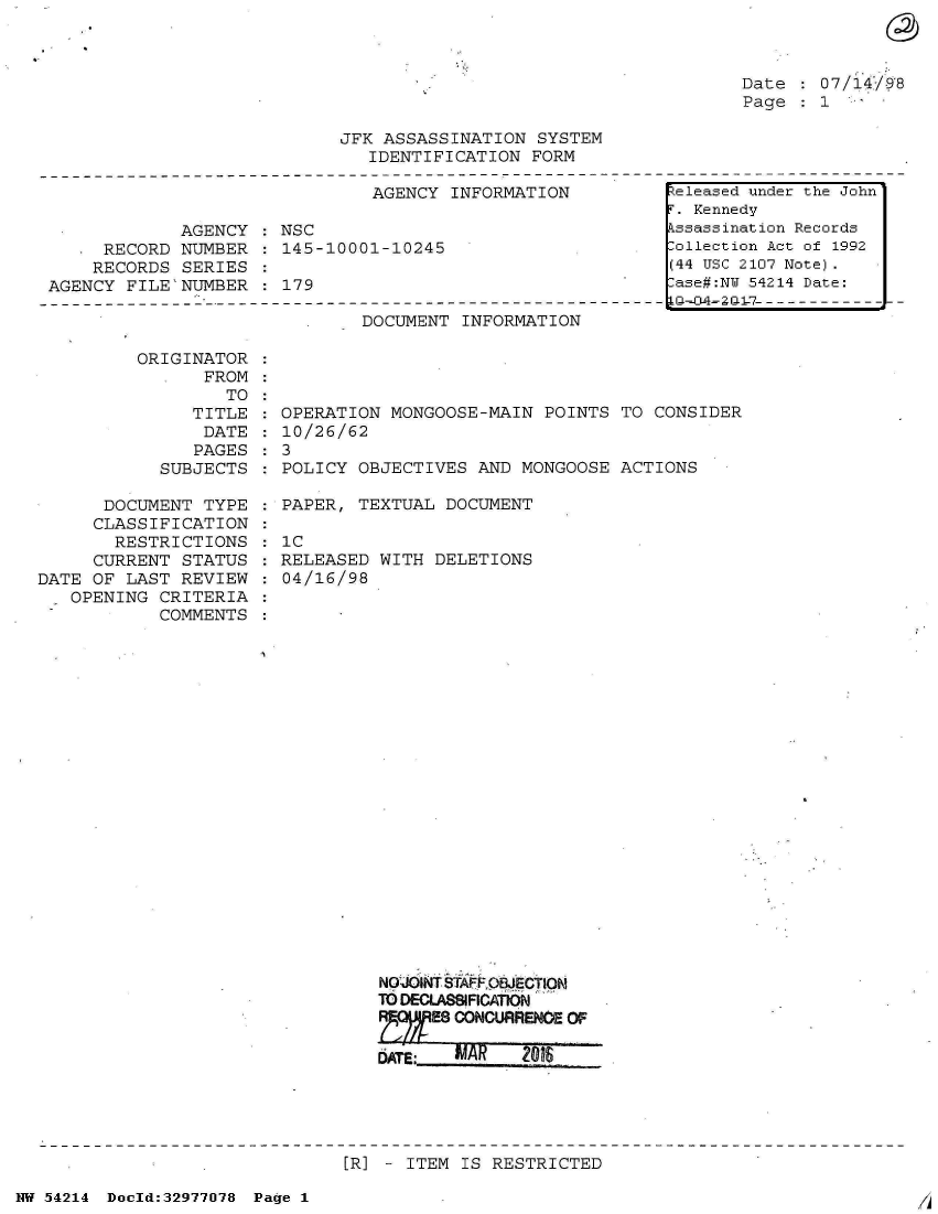 handle is hein.jfk/jfkarch07332 and id is 1 raw text is: 



Date    07/14198
Page    1


JFK ASSASSINATION  SYSTEM
   IDENTIFICATION FORM


                               AGENCY INFORMATION

             AGENCY  : NSC
     RECORD  NUMBER   145-10001-10245
     RECORDS SERIES
AGENCY  FILE'NUMBER  : 179


DOCUMENT  INFORMATION


          ORIGINATOR
                FROM
                  TO
               TITLE  : OPERATION MONGOOSE-MAIN POINTS  TO CONSIDER
               DATE   : 10/26/62
               PAGES  : 3
            SUBJECTS   POLICY  OBJECTIVES AND MONGOOSE  ACTIONS

      DOCUMENT  TYPE  : PAPER, TEXTUAL DOCUMENT
      CLASSIFICATION
      RESTRICTIONS :   1C
      CURRENT STATUS  : RELEASED WITH DELETIONS
DATE OF LAST  REVIEW  : 04/16/98
   OPENING  CRITERIA
            COMMENTS






















                                 NOJidNT STFFQBECIN
                                 TO DECLASSIFICATION
                                      ESCOONCURRBENOP O


[R] - ITEM IS RESTRICTED


NW 54214 Doold:32977078 Page 1


Released under the John
r. Kennedy
kssassination Records
lollection Act of 1992
(44 USC 2107 Note).
lase#:NY 54214 Date:


