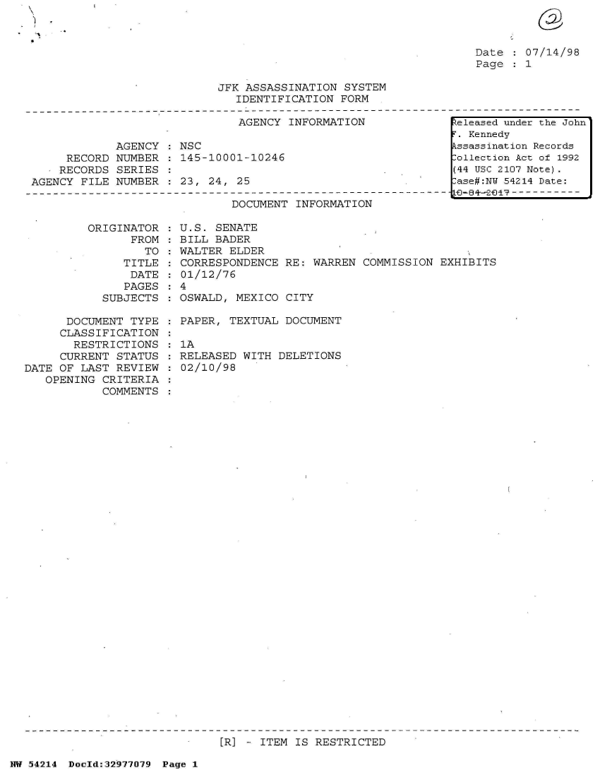 handle is hein.jfk/jfkarch07333 and id is 1 raw text is: 



Date   07/14/98
Page   1


JFK ASSASSINATION  SYSTEM
   IDENTIFICATION FORM


                               AGENCY INFORMATION

             AGENCY : NSC
     RECORD  NUMBER : 145-10001-10246
     RECORDS SERIES
AGENCY FILE  NUMBER : 23, 24, 25


DOCUMENT INFORMATION


         ORIGINATOR
                FROM
                  TO
               TITLE
               DATE
               PAGES
            SUBJECTS

      DOCUMENT  TYPE
      CLASSIFICATION
      RESTRICTIONS
      CURRENT STATUS
DATE OF LAST  REVIEW
   OPENING  CRITERIA
            COMMENTS


  U.S. SENATE
  BILL BADER
  WALTER ELDER
  CORRESPONDENCE RE: WARREN  COMMISSION EXHIBITS
  01/12/76
:4
  OSWALD, MEXICO CITY

  PAPER, TEXTUAL DOCUMENT

  1A
  RELEASED WITH DELETIONS
  02/10/98


[R] - ITEM IS RESTRICTED


NW 54214 Doeld:32977079 Page 1


Released under the John
r. Kennedy
kssassination Records
:ollection Act of 1992
(44 USC 2107 Note).
:ase#:NY 54214 Date:
  L-ID--  - - - - - - - - -


