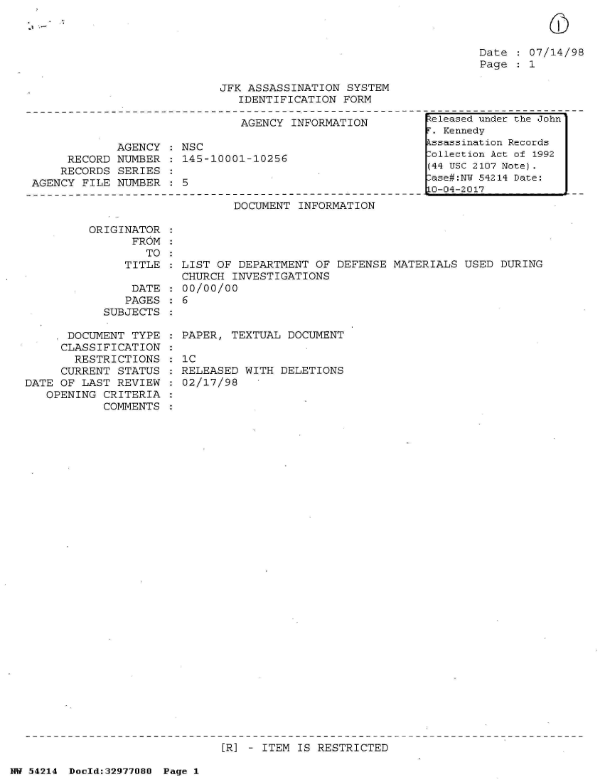 handle is hein.jfk/jfkarch07334 and id is 1 raw text is: 



Date   07/14/98
Page   1


JFK ASSASSINATION  SYSTEM
   IDENTIFICATION FORM


                               AGENCY INFORMATION

             AGENCY  : NSC
     RECORD  NUMBER   145-10001-10256
     RECORDS SERIES
AGENCY FILE  NUMBER   5


DOCUMENT  INFORMATION


ORIGINATOR
      FROM
        TO
     TITLE

     DATE
     PAGES
  SUBJECTS


      DOCUMENT  TYPE
      CLASSIFICATION
      RESTRICTIONS
      CURRENT STATUS
DATE OF LAST  REVIEW
   OPENING  CRITERIA
            COMMENTS


LIST OF DEPARTMENT  OF DEFENSE MATERIALS  USED DURING
CHURCH  INVESTIGATIONS
00/00/00
6


PAPER, TEXTUAL  DOCUMENT

1C
RELEASED WITH  DELETIONS
02/17/98


[R] - ITEM IS RESTRICTED


NW 54214 Doeld:32977080 Page 1


Zeleased under the John
r. Kennedy
.ssassination Records
:ollection Act of 1992
(44 USC 2107 Note).
lase#:NU 54214 Date:
LO-04-2017


