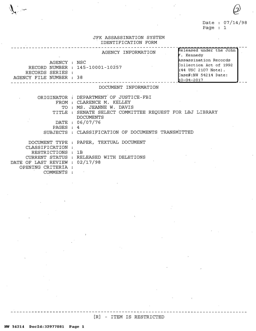 handle is hein.jfk/jfkarch07335 and id is 1 raw text is: 



Date   07/14/98
Page  : 1


JFK ASSASSINATION  SYSTEM
   IDENTIFICATION FORM


                               AGENCY INFORMATION

             AGENCY : NSC
     RECORD  NUMBER : 145-10001-10257
     RECORDS SERIES
AGENCY FILE  NUMBER : 38


DOCUMENT INFORMATION


ORIGI


NATOR
FROM
   TO
TITLE


                DATE
                PAGES
           SUBJECTS

      DOCUMENT  TYPE
      CLASSIFICATION
      RESTRICTIONS
      CURRENT STATUS
DATE OF LAST  REVIEW
   OPENING CRITERIA
           COMMENTS


  DEPARTMENT OF JUSTICE-FBI
  CLARENCE M. KELLEY
  MS. JEANNE W. DAVIS
  SENATE SELECT COMMITTEE  REQUEST FOR LBJ LIBRARY
  DOCUMENTS
  06/07/76
:4
  CLASSIFICATION OF DOCUMENTS  TRANSMITTED

  PAPER, TEXTUAL DOCUMENT

  lB
  RELEASED WITH DELETIONS
  02/17/98


ER] - ITEM IS RESTRICTED


NW 54214 Doeld:32977081 Page 1


teleased under the John
. Kennedy
kssassination Records
-ollection Act of 1992
(44 USC 2107 Note).
lase#:NU 54214 Date:
0-04-2017


