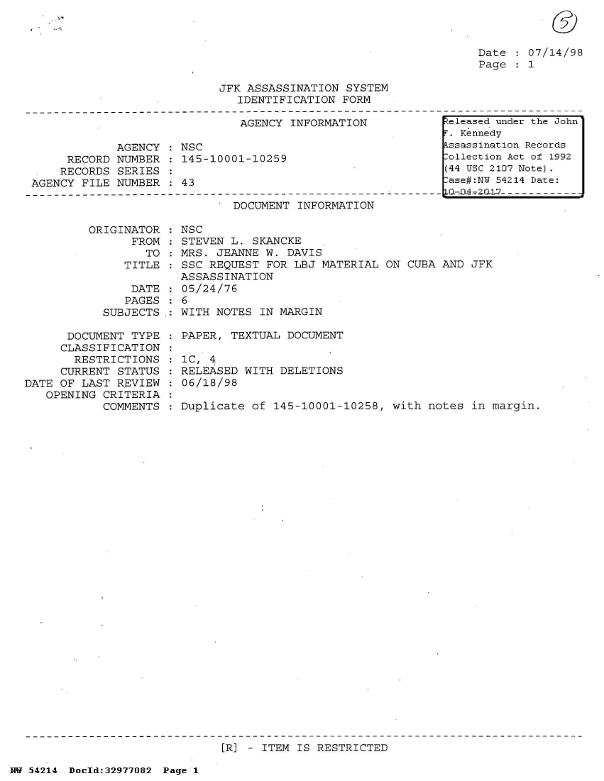 handle is hein.jfk/jfkarch07336 and id is 1 raw text is: 



Date   07/14/98
Page   1


JFK ASSASSINATION  SYSTEM
   IDENTIFICATION FORM


                               AGENCY INFORMATION

             AGENCY : NSC
     RECORD  NUMBER : 145-10001-10259
     RECORDS SERIES
AGENCY FILE  NUMBER : 43


DOCUMENT INFORMATION


         ORIGINATOR
                FROM
                  TO
               TITLE

               DATE
               PAGES
            SUBJECTS.:

      DOCUMENT  TYPE
      CLASSIFICATION
      RESTRICTIONS
      CURRENT STATUS
DATE OF LAST  REVIEW
   OPENING  CRITERIA
            COMMENTS


NSC
STEVEN L.  SKANCKE
MRS. JEANNE  W. DAVIS
SSC REQUEST  FOR LBJ MATERIAL ON CUBA AND  JFK
ASSASSINATION
05/24/76
6
WITH NOTES  IN MARGIN

PAPER, TEXTUAL  DOCUMENT

1C, 4
RELEASED WITH  DELETIONS
06/18/98

Duplicate  of 145-10001-10258, with notes  in margin.


[R] - ITEM IS RESTRICTED


NW 54214 Doeld:32977082 Page 1


Released under the John
T. Kennedy
kssassination Records
lollection Act of 1992
(44 USC 2107 Note).
lase#:NY 54214 Date:


