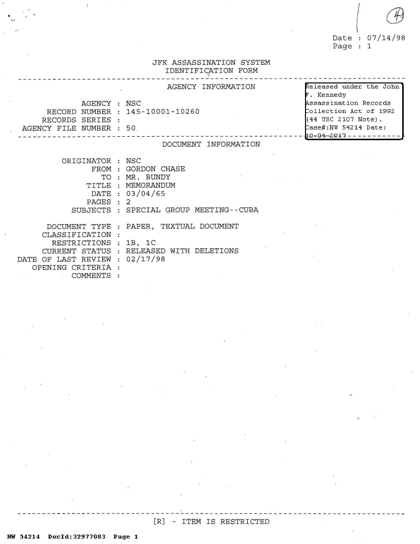 handle is hein.jfk/jfkarch07337 and id is 1 raw text is: 



Date
Page


07/14/98
1


                            JFK ASSASSINATION  SYSTEM
                               IDENTIFICATION FORM

                               AGENCY  INFORMATION           teleased under the John
                                                             T. Kennedy
             AGENCY    NSC                                   kssassination Records
      RECORD NUMBER    145-10001-10260                       Collection Act of 1992
      RECORDS SERIES                                         (44 USC 2107 Note).
 AGENCY FILE NUMBER    50.                                    ase#:NY 54214 Date:
-------------O----------------------------------------------------------04-2@7
                              DOCUMENT  INFORMATION


         ORIGINATOR
                FROM
                  TO
               TITLE
               DATE
               PAGES
           SUBJECTS

      DOCUMENT  TYPE
      CLASSIFICATION
      RESTRICTIONS
      CURRENT STATUS
DATE OF LAST  REVIEW
   OPENING CRITERIA
           COMMENTS


  NSC
  GORDON CHASE
  MR. BUNDY
  MEMORANDUM
  03/04/65
:2
  SPECIAL GROUP MEETING--CUBA

  PAPER, TEXTUAL DOCUMENT

  1B, 1C
  RELEASED WITH DELETIONS
  02/17/98


[R] - ITEM IS RESTRICTED


NW 54214 Do'ld:32977083 Page 1


