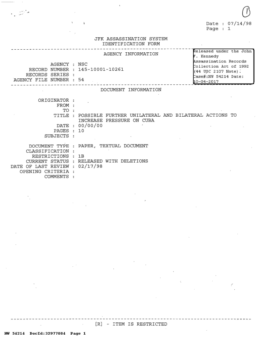 handle is hein.jfk/jfkarch07338 and id is 1 raw text is: 



Date   07/14/98
Page  : 1


JFK ASSASSINATION  SYSTEM
   IDENTIFICATION FORM


                               AGENCY INFORMATION

             AGENCY   NSC
     RECORD  NUMBER   145-10001-10261
     RECORDS SERIES
AGENCY FILE  NUMBER : 54


                     DOCUMENT  INFORMATION

ORIGINATOR
      FROM
        TO
     TITLE    POSSIBLE FURTHER UNILATERAL  AND BILATERAL ACTIONS  TO
              INCREASE PRESSURE ON  CUBA
      DATE    00/00/00
      PAGES   10
  SUBJECTS


      DOCUMENT  TYPE
      CLASSIFICATION
      RESTRICTIONS
      CURRENT STATUS
DATE OF LAST  REVIEW
   OPENING  CRITERIA
            COMMENTS


PAPER, TEXTUAL  DOCUMENT

lB
RELEASED WITH  DELETIONS
02/17/98


[R] - ITEM IS RESTRICTED


NW 54214 Doeld:32977084 Page 1


teleased under the John
. Kennedy
ssassination Records
ollection Act of 1992
(44 U.SC 2107 Note).
ase#:NY 54214 Date:
0-04-2017


