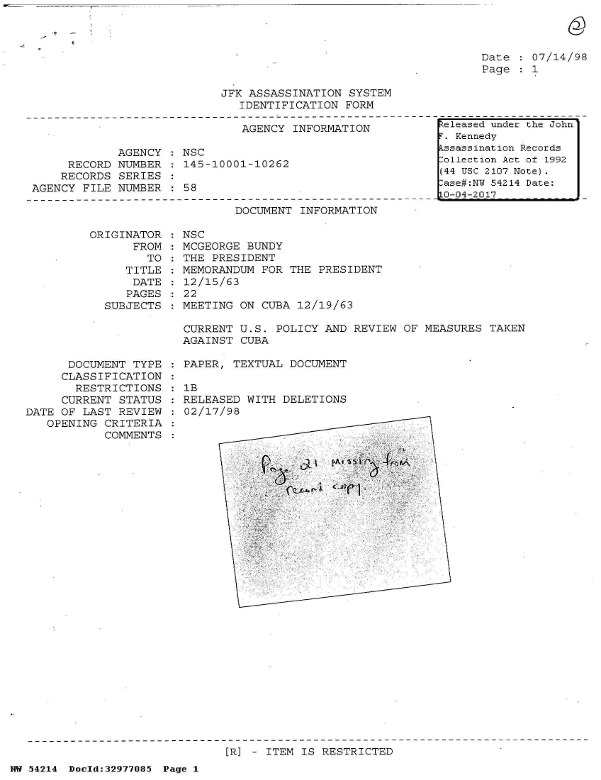 handle is hein.jfk/jfkarch07339 and id is 1 raw text is: 



Date   07/14/98
Page   1


JFK ASSASSINATION  SYSTEM
   IDENTIFICATION FORM


                               AGENCY INFORMATION

             AGENCY : NSC
     RECORD  NUMBER   145-10001-10262
     RECORDS SERIES
AGENCY FILE  NUMBER   58


DOCUMENT INFORMATION


ORIGINATOR
      FROM
        TO
     TITLE
     DATE
     PAGES
  SUBJECTS


NSC
MCGEORGE BUNDY
THE PRESIDENT
MEMORANDUM  FOR THE PRESIDENT
12/15/63
22
MEETING ON  CUBA 12/19/63


CURRENT U.S.  POLICY AND REVIEW OF MEASURES  TAKEN
AGAINST CUBA


      DOCUMENT  TYPE
      CLASSIFICATION
      RESTRICTIONS
      CURRENT STATUS
DATE OF LAST  REVIEW
   OPENING  CRITERIA
            COMMENTS


PAPER, TEXTUAL  DOCUMENT

1B
RELEASED WITH  DELETIONS
02/17/98


[R] - ITEM IS RESTRICTED


NW 54214 Doeld:32977O85 Page 1


teleased under the John
T. Kennedy
kssassination Records
Collection Act of 1992
(44 USC 2107 Note).
Lase#:NU 54214 Date:
0-04-2017


