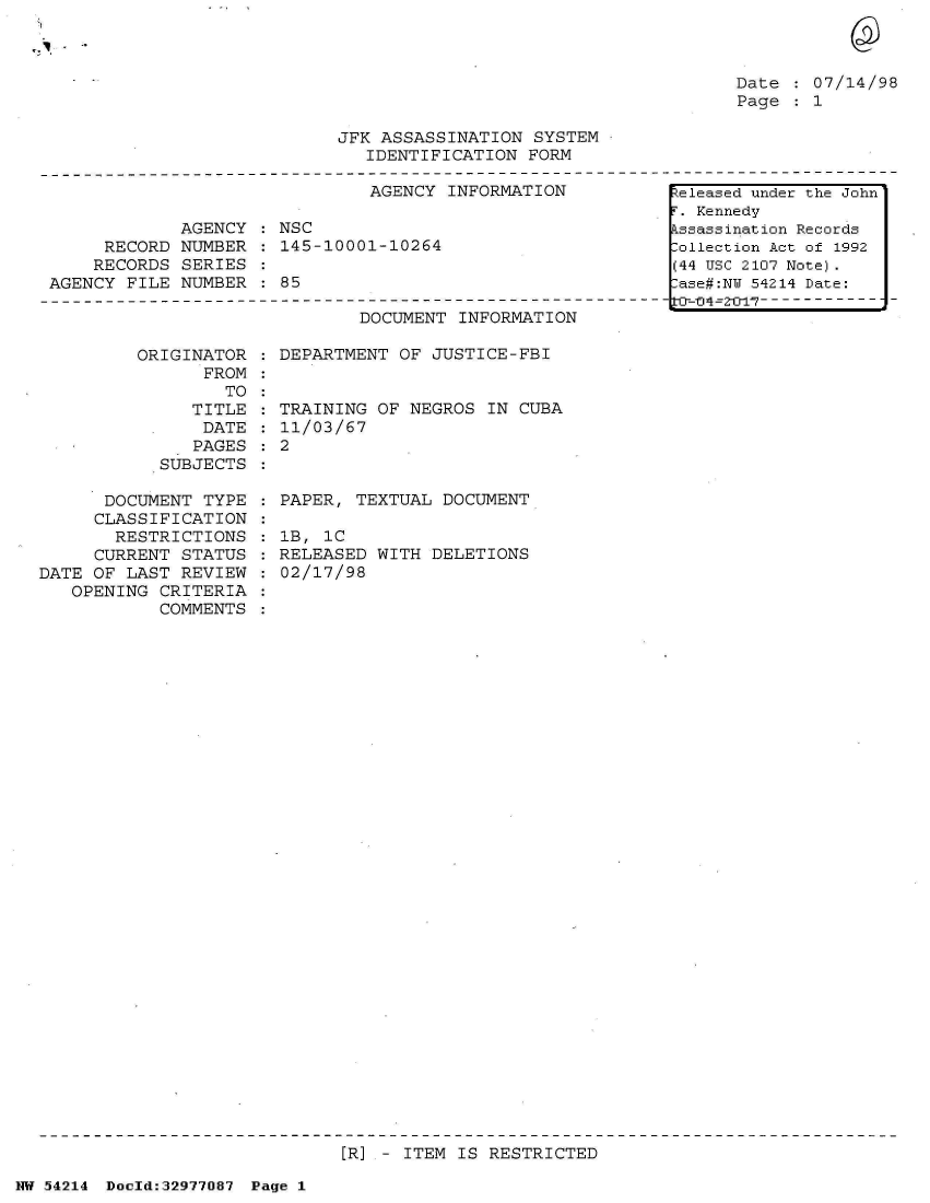 handle is hein.jfk/jfkarch07341 and id is 1 raw text is: 



Date   07/14/98
Page   1


JFK ASSASSINATION  SYSTEM
   IDENTIFICATION FORM


                               AGENCY INFORMATION

             AGENCY  : NSC
     RECORD  NUMBER : 145-10001-10264
     RECORDS SERIES
AGENCY  FILE NUMBER   85


DOCUMENT  INFORMATION


ORIGINATOR
      FROM


      TO
   TITLE
   DATE
   PAGES
SUBJECTS


      DOCUMENT  TYPE
      CLASSIFICATION
      RESTRICTIONS
      CURRENT STATUS
DATE OF LAST  REVIEW
   OPENING  CRITERIA
            COMMENTS


: DEPARTMENT OF JUSTICE-FBI


TRAINING OF  NEGROS IN CUBA
11/03/67
2


PAPER, TEXTUAL  DOCUMENT

1B, 1C
RELEASED WITH  DELETIONS
02/17/98


[R] - ITEM IS RESTRICTED


NW 54214 Doeld:32977087 Page 1


eleased under the John
r. Kennedy
kssassination Records
:ollection Act of 1992
(44 USC 2107 Note).
:ase#:NY 54214 Date:
tia-04~=2--- ------------



